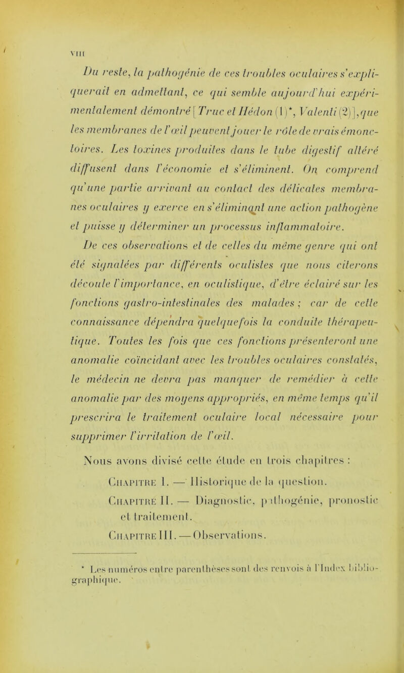 Ihi reste, la pathogénie de ces troubles oculaires s'expli- querait en admettant, ce qui semble aujourd'hui expéri- menlalemenl démontré \ Truc et Hédon(\ )*, Valenli(%)],que les membranes de /’œd peuvent jouer le rôle de vrais émonc- loires. Les toxines produites dans le tube digestif altéré diffusent dans f économie et s éliminent. On comprend qu'une partie arrivant au contact des délicates membra- nes oculaires g exerce en s’éliminçuit une action pathogène et puisse g déterminer un processus inflammatoire. Ile ces observations, et de celles du même genre (pii ont été signalées par différents oculistes que nous citerons découle T importance, en oculistique, d'élre éclairé sur les fonctions gastro-intestinales des malades ; car de celle connaissance dépendra quelquefois la conduite thérapeu- tique. Toutes les fois que ces fondions présenteront une anomalie coïncidant avec les troubles oculaires constatés, le médecin ne devra pas manquer de remédier à celle anomalie par des moyens appropriés, en même temps qu'il prescrira le traitement oculaire local nécessaire pour supprimer l'irritation de l'œil. Nous avons divisé celle élude en trois chapitres : Chapitre 1.— Historique de la question. Chapitre II.— Diagnostic, pdhogénie, pronostic et traitement. Chapitre III. — Observations. * Les numéros entre parenthèses sont des renvois a I Index biblio- graphique.