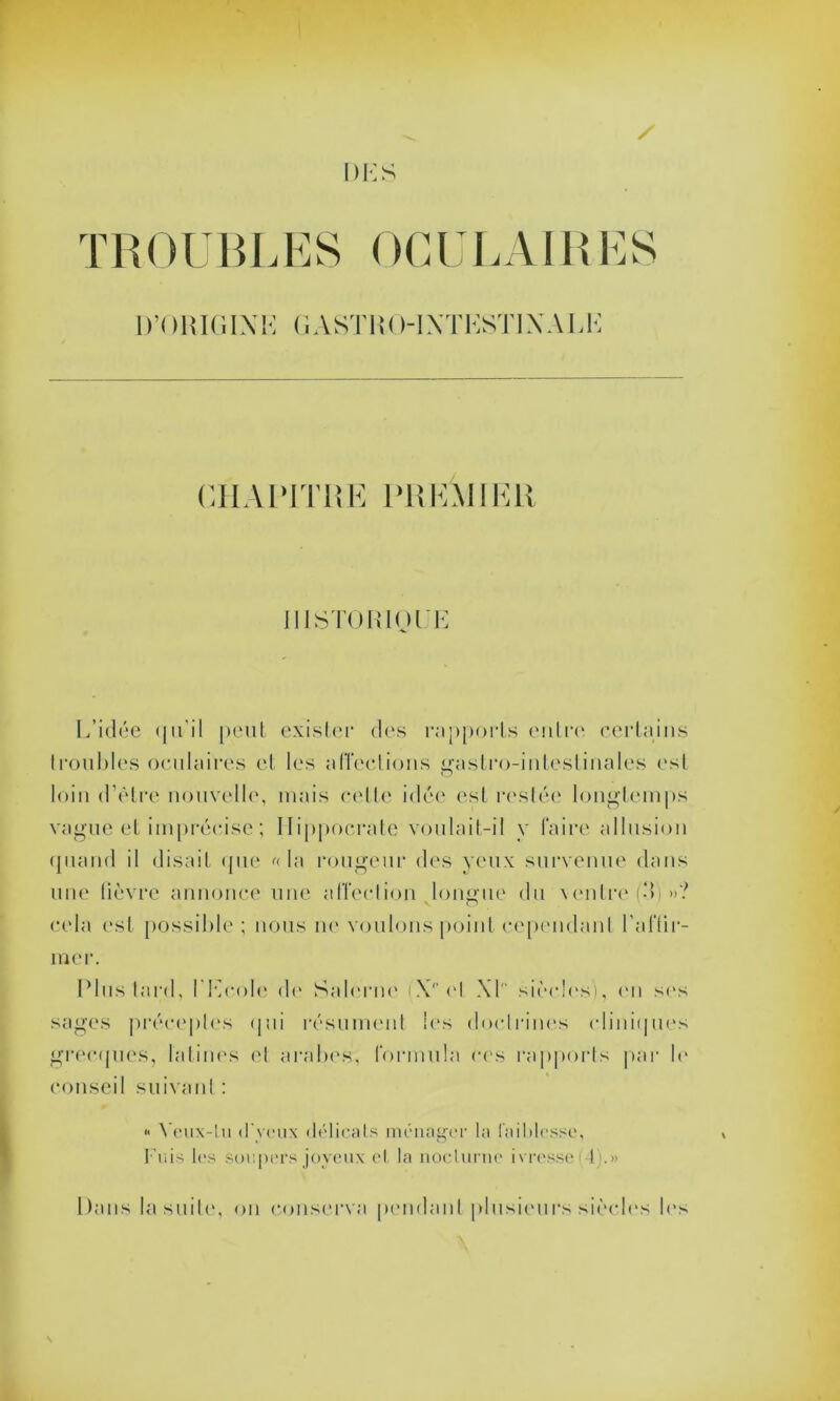 TROUBLES OCULAIRES D’OKIC.IXK GA ST I i ( H NT KSÏIX A L K CHAPITRE PREMIER IllSTOIilQl i-: L’idée qu'il peut exister des rapports entre certains troubles oculaires et les affections gastro-intestinales est loin d’être nouvelle, mais celle idée est restée longtemps vague et imprécise ; Hippocrate voulait-il y faire allusion quand il disait que « la rougeur des yeux survenue dans une fièvre annonce une affection longue du ventre (d)»? cela est possible ; nous ne voulons point cependant l'affir- mer. Plus tard, l'Ecole de Salerne (X‘‘el XL siècles), en ses sages préceptes qui résument les doctrines cliniques grecques, latines et arabes, formula ces rapports par N' conseil suivant : « Yeux-lu d'yeux délicats ménager la faiblesse, Fuis les soupers joyeux et la nocturne ivresse (4).» Dans la suite, on conserva pendant plusieurs siècles les