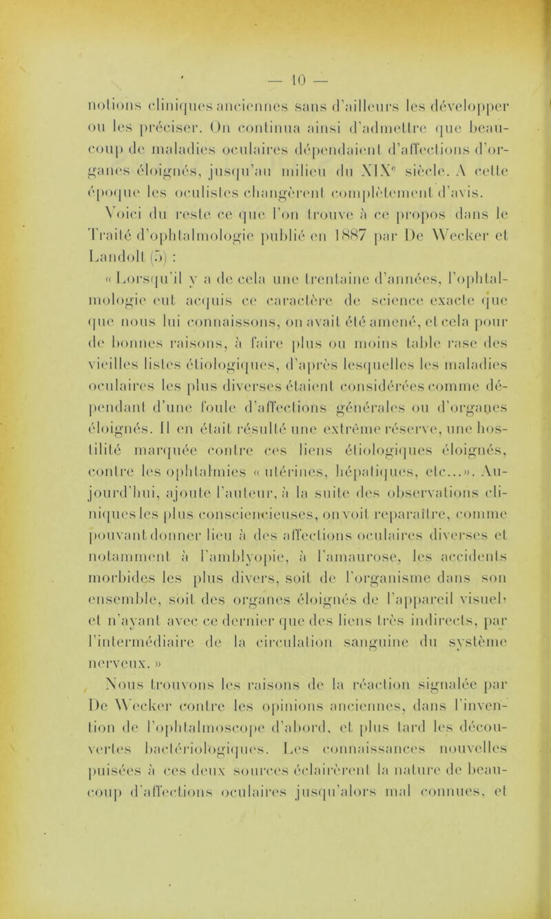 notions cliniques anciennes sans d’ailleurs les développer ou les préciser. On continua ainsi d’admettre que beau- coup de maladies oculaires dépendaient d'affections d’or- ganes éloignés, jusqu’au milieu du X1 X° siècle. A cette époque les oculistes changèrent complètement d’avis. Voici du reste ce que l’on trouve à ce propos dans le Traité d’ophtalmologie publié en 1887 par De Wecker et Landolt (.>) : « Lorsqu'il y a de cela une trentaine d’années, l’ophtal- mologie (mt acquis ce caractère de science exacte que que nous lui connaissons, on avait été amené, et cela pour de bonnes raisons, à Faire plus ou moins table rase des vieilles listes étiologiques, d’après lesquelles les maladies oculaires les plus diverses étaient considérées comme dé- pendant d’une foule d’affections générales ou d'organes éloignés. Il en était résulté une extrême réserve, une hos- tilité marquée contre ces liens étiologiques éloignés, contre les ophtalmies «utérines, hépatiques, etc...». Au- jourd'hui, ajoute l'auteur, à la suite des observations cli- niques les plus consciencieuses, on voit reparaître, comme pouvant donner lieu à des affections oculaires diverses et notamment à l'amblvopie, à l’amaurose, les accidents morbides les plus divers, soit de l’organisme dans son ensemble, soit des organes éloignés de l’appareil visueb et n’ayant avec ce dernier que des liens très indirects, par l’intermédiaire de la circulation sanguine du système nerveux. » Nous trouvons les raisons de la réaction signalée par De Wecker contre les opinions anciennes, dans l’inven- tion de l’ophtalmoscope d’abord, et plus tard les décou- vertes bactériologiques. Les connaissances nouvelles puisées à ces deux sources éclairèrent la nature de beau- coup d'affections oculaires jusqu’alors mal connues, et