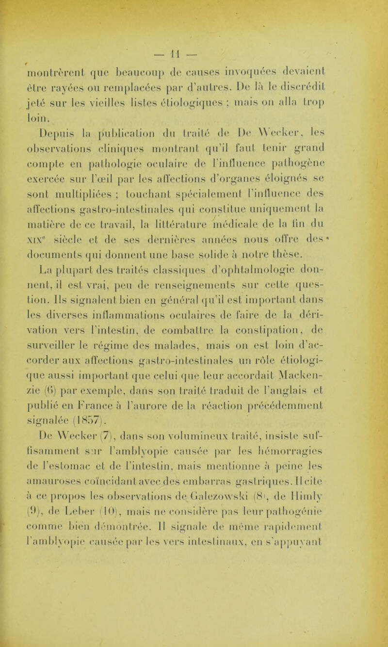 w montrèrent que beaucoup de omises invoquées devaient être rayées ou remplacées par d'autres. De là le discrédit jeté sur les vieilles listes étiologiques ; mais on alla trop loin. Depuis la publication du traité de De Weeker, les observations cliniques montranl qu’il faut tenir grand compte en pathologie oculaire de l'influence pathogène exercée sur l'œil par les affections d’organes éloignés se sont multipliées ; touchant spécialement l'intluence des affections gastro-intestinales qui constitue uniquement la matière de ce travail, la littérature médicale de la tin du xix° siècle et de ses dernières années nous offre des* documents qui donnent une base solide à notre thèse. La plupart des traités classiques d’ophtalmologie don- nent, il est vrai, peu de renseignements sur celte ques- tion. Ils signalent bien en général qu’il est important dans les diverses inflammations oculaires de faire de la déri- vation vers l’intestin, de combattre la constipation, de surveiller le régime des malades, mais on est loin d’ac- corder aux affections gastro-intestinales un rôle étiologi- que aussi important que celui que leur accordait Macken- zie (B) par exemple, dans son traité traduit de l’anglais et publié en France à l’aurore de la réaction précédemment signalée (1857). De Weeker (7), dans son volumineux traité, insiste suf- fisamment sur l’amblvopie causée par les hémorragies de l’estomac et de l’intestin, mais mentionne à peine les amauroses coïncidant avec des embarras gastriques. licite à ce propos les observations de Galezowski (8', de llimlv (9), de Leber (1(>), mais ne considère pas leur pathogénie comme bien démontrée. Il signale de même rapidement l’amblyopic causée par les vers intestinaux, en s'appuyant