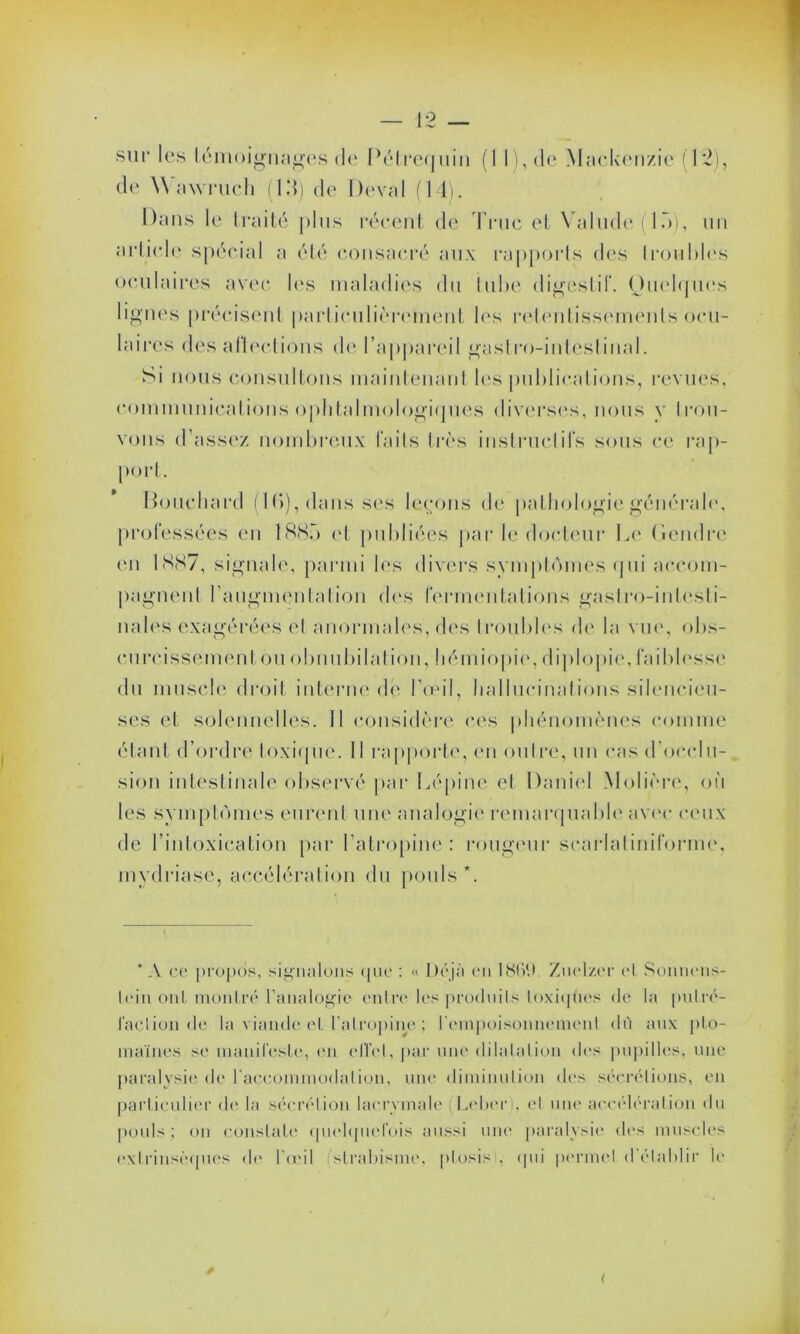 de Wawruch (15) de Deval (14). Dans le traité plus récent de Truc et Yalude ( 15), un «•rticle spécial a été consacré aux rapports dos troubles oculaires avec les maladies du tube digestif. Ouelques lignes précisent particulièrement les retentissements ocu- laires des allée!ions de l’appareil gastro-intestinal. Si nous consultons maintenant les publications, revues, communications ophtalmologiques diverses, nous y trou- vons d'assez nombreux laits très instructifs sous ce rap- port. Houchard (lb), dans ses levons de pathologie général*', professées en 1885 et publiées par le docteur Le Gendre en 1887, signale, parmi les divers symptômes (pii accom- pagnent l’augmentation des fermentations gastro-intesti- nales exagérées el anormales, des troubles de la vue, obs- curcissement où obnubilât ion, liémiopie, diplopie, fai blesse du muscle droit interne dé l’œil, hallucinations silencieu- ses et solennelles. Il considère ces phénomènes comme étant d’ordre toxique. Il rapporte, en outre, un cas d'occlu- sion intestinale observé par Lépine et Daniel Molière, où les symptômes eurent une analogie remarquable avec ceux de l’intoxication par l’atropine: rougeur scarlatiniforme, mydriase, accélération du pouls*. * A ce propos, signalons que : « Déjà en 186Ù Znel/.er et Sonnens- lein ont montré l’analogie entre les produits toxiqües de la putré- faction de la viande ('l l'atropine ; l'empoisonnement dù anx pto- maines se manifeste, en effet, par une dilatation des pupilles, une paralysie de raccommodai ion, une diminution des sécrétions, en particulier de la sécrétion lacrymale (Lebcri, el une accélération du pouls ; on constate quelquefois aussi une paralysie des muscles extrinsèques de l'œil strabisme, pLosisy qui permet <1 établir h'