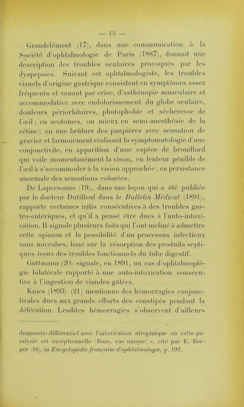 Grandclément (17), dans une communicalion à la Société d’ophtalmologie de Paris (188.7), donnait une description des troubles oculaires provoqués par les dyspepsies. Suivant cet ophtalmologiste, les troubles visuels d’origine gastrique consistent en symptômes assez fréquents et venant par crise, d’asthénopie musculaire et accommodalive avec endolorissement du globe oculaire, douleurs périorbitaires, photophobie el sécheresse de l’œil ; en scotomes, ou mieux en semi-anesthésie de la rétine; en une brûlure des paupières avec sensation do gravier el larmoiement réalisant la symptomatologie d’une conjonctivite, en apparition d’une espèce de brouillard qui voile momentanément la vison, en lenteur pénible de l’œil à s’accommodera la vision approchée; en persistance anormale des sensations colorées. De Lapersonne (19), dans une leçon qui a été publiée par le docteur Dutilleul dans le Bulletin Médirai (1891 , rapporte certaines iritis consécutives à des troubles gas- tro-entériques, et qu'il a pensé être dues à l’auto-intoxi- cation. Il signale plusieurs faits (pii l’ont incliné à admettre celte opinion et la possibilité d’un processus infectieux sans microbes, basé sur la résorption des produits septi- ques issus des troubles fonctionnels du tube digestif. Gultmann (20) signale, en 1891, un cas d’ophtalmoplé- gie bilatérale rapporté à une auto-intoxication consécu- tive à l’ingestion de viandes gâtées. Knies (1893) (21) mentionne des hémorragies con jonc- tivales dues aux grands efforts des constipés pendant la défécation. Lesdites hémorragies s’observent d’ailleurs diagnostic différentiel avec l'intoxication nlropinique où celle pa- ralysie est exceptionnelle illaas, cas unique)», cité par K. Ber- ger 18), in Encyclopédie française d'ophtalmologie, p. 1‘.)?.