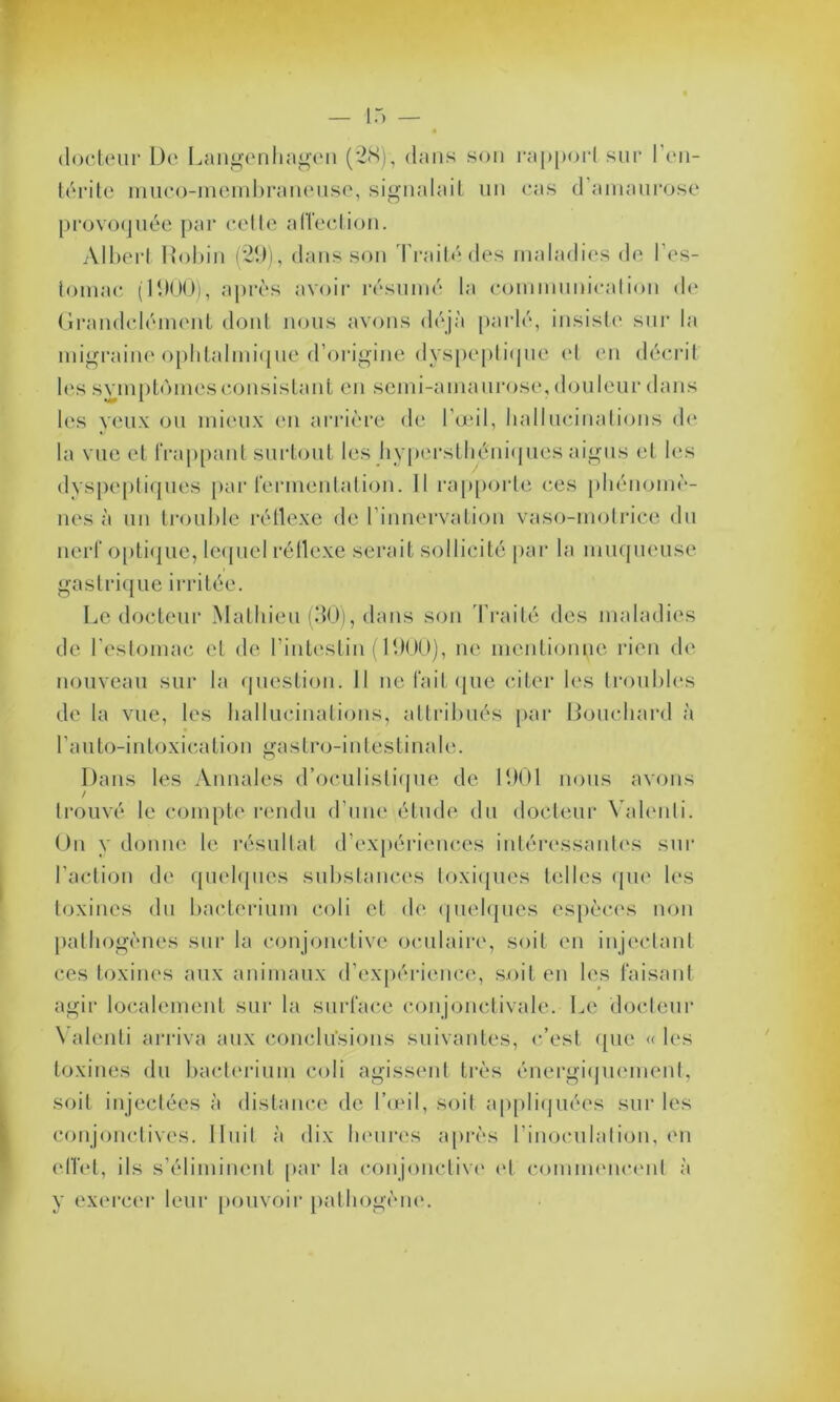 docteur De Langenhagen (28), dans son rapport sur l’en- térite muco-membraneuse, signalait un cas d amaurose provoquée par cette affection. Albert Robin (29) , dans son Traité des maladies de l’es- tomac (1900), après avoir résumé la communication de Grandclément dont nous avons déjà parlé, insiste sur la migraine ophtalmique d’origine dyspeptique et en décrit les symptômes consistant en semi-amaurose, douleur dans les veux ou mieux en arrière de l’œil, hallucinations de la vue et frappant surtout les hypersthéniques aigus et les dyspeptiques par fermentation. Il rapporte ces phénomè- nes à un trouble réflexe de l’innervation vaso-motrice du nerf optique, lequel réflexe serait sollicité par la muqueuse gastrique irritée. Le docteur Mathieu (30), dans son Traité des maladies de l'estomac et de l’intestin (1900), ne mentionne rien de nouveau sur la question. Il ne fait que citer les troubles de la vue, les hallucinations, attribués par Bouchard à l’auto-intoxication gastro-intestinale. Dans les Annales d’oculistique de 1901 nous avons trouvé le compte rendu d’une étude du docteur Valenli. Un y donne le résultat d’expériences intéressantes sur l’action de quelques substances toxiques telles que les toxines du bactérium coli et de quelques espèces non pathogènes sur la conjonctive oculaire, soit en injectant ces toxines aux animaux d’expérience, soit en les faisant agir localement sur la surface conjonctivale. Le docteur Valenti arriva aux conclusions suivantes, c’est que «les toxines du bactérium coli agissent très énergiquement, soit injectées à distance de l’œil, soit appliquées sur les conjonctives. Huit à dix heures après l’inoculation, en effet, ils s’éliminent par la conjonctive (fl commencent à y exercer leur pouvoir pathogène.