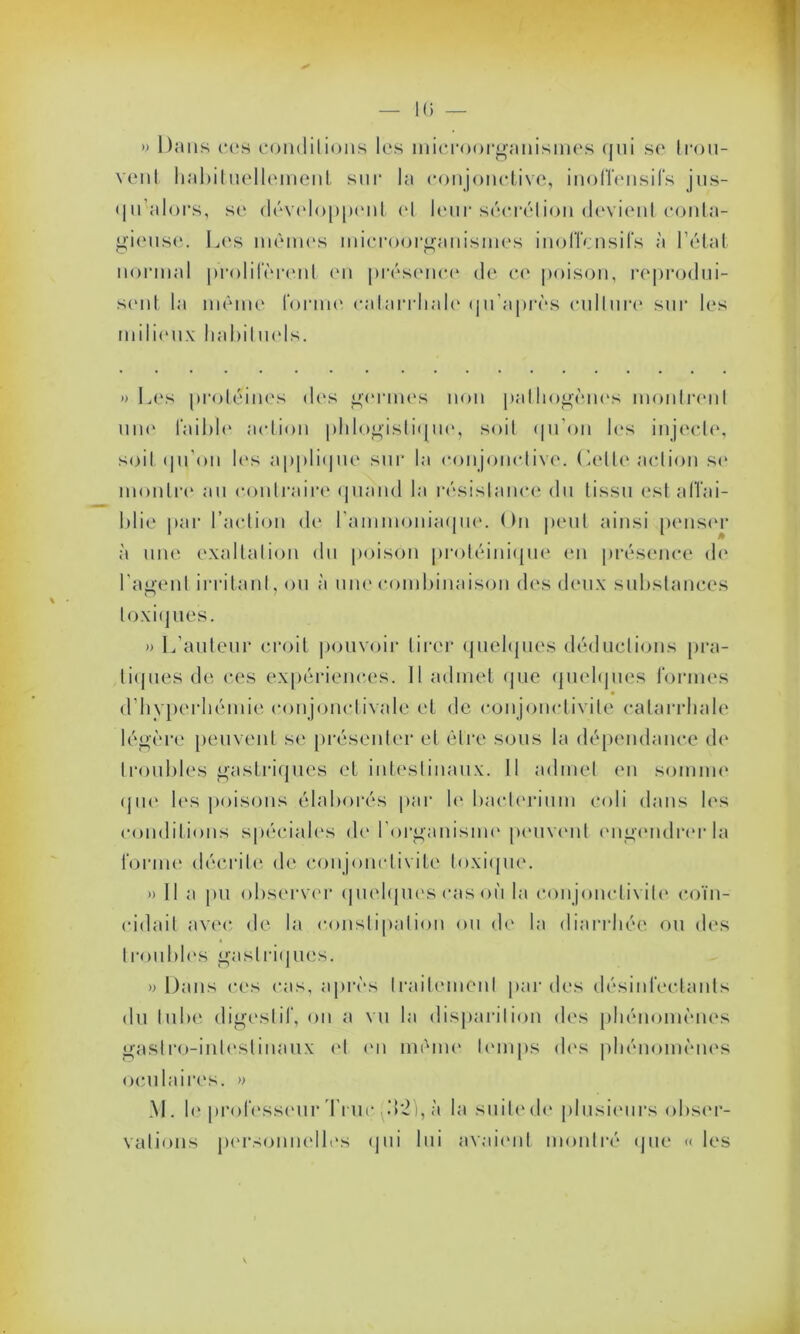 » l);uis ccs conditions les microorganismes (jui sc trou- vent habituellement sur la conjonctive, inoffensifs jus- qu'alors, se développent et leur sécrétion devient conta- gieuse. Les mêmes microorganismes inoffensifs à l’état normal prolifèrent en présence de ce poison, reprodui- sent la même tonne catarrhale qu’après culture sur les mili(*ux habituels. » Les protéines des germes non pathogènes montrent une laible action phlogistique, soit qu’on les injecte, soit qu'on les applique sur la conjonctive. Cette action se montre au contraire quand la résistance du tissu est affai- blie par l’action de l'ammoniaque. On peut ainsi penser à une exaltation du poison protéinique en présence de l’agent irritant, ou à une combinaison des deux substances toxiques. » L’auteur croit pouvoir tirer quelques déductions pra- tiques de ces expériences. Il admet que quelques formes d’hyperhémie conjonctivale et de conjonctivite catarrhale légère peuvent se présenter et être sous la dépendance de troubles gastriques et intestinaux. Il admet en somme que les poisons élaborés par le bacterium coli dans les conditions spéciales de l'organisme peuvent engendrer la forme décrite de conjonctivite toxique. » Il a pu observer quelques cas où la conjonctivite coïn- cidait avec de la constipation ou de la diarrhée ou des troubles gastriques. y> Dans ces cas, après traitement par des désinfectants du tube digestif, ou a vu la disparition dos phénomènes gastro-intestinaux et en même temps des phénomènes oculaires. » M. le professeur Truc .12), à la suite de plusieurs obser- vations personnelles qui lui avaient montré que « les