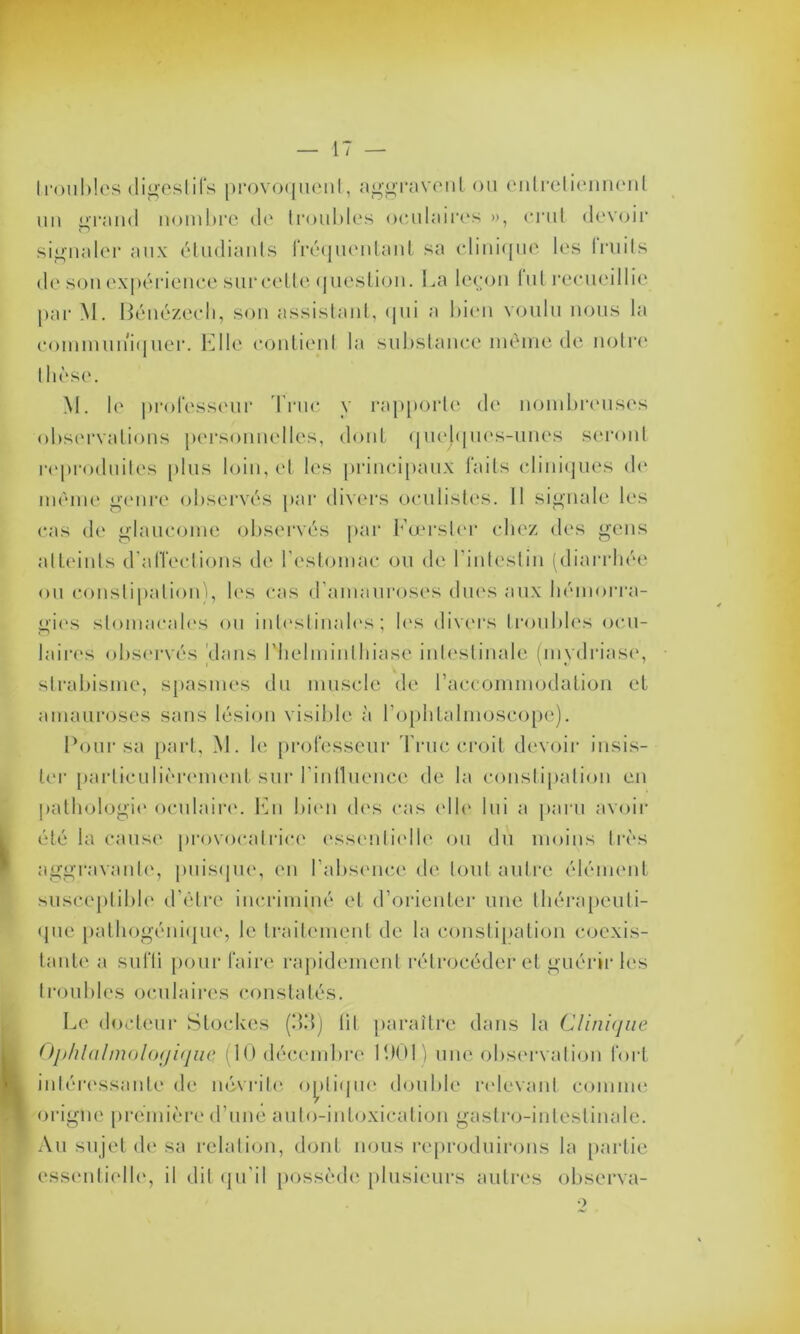 Iroubles digestifs provoquent, aggravent ou entretiennent un i»rand nombre de troubles oculaires », crut devoir o signaler aux étudiants fréquentant sa clinique les fruits de son expérience sur cette question. La leçon lut recueillie par M. Bénézech, son assistant, qui a bien voulu nous la communiquer. Elle contient la substance même de notre* thèse. M. le professeur Truc y rapporte de nombreuses observations personnelles, dont quelques-unes seront reproduites plus loin, et les principaux faits cliniques de- même genre observés par divers oculistes. 11 signale les cas de glaucome observés par Fœrsler chez des gens atteints d'affections de l’estomac ou de l'intestin (diarrhée ou constipation), les cas d’amauroses dues aux hémorra- gies stomacales ou intestinales; les divers troubles ocu- laires observés 'dans l'helminthiase intestinale (mydriase, strabisme, spasmes du muscle de l’accommodation et amauroses sans lésion visible à l’ophtalmoscope). Pour sa part, M. le professeur Truc croit devoir insis- ter particulièrement sur l'influence de la constipation en pathologie* oculaire. En bien des cas elle lui a paru avoir été la cause provocatrice essentielle ou du moins très aggravante, puisque, en l’absence de tout autre élément susceptible d’être incriminé et d’orienter une thérapeuti- que pathogénique, le traitement de la constipation coexis- tante a suffi pour faire rapidement rétrocéder et guérir les troubles oculaires constatés. Le docteur Stockes (33) lit paraître dans la Clinique Ophtalmologique. (10 décembre 1901) une observation fort intéressante de névrite optique double relevant comme origne première d’une auto-intoxication gastro-intestinale. Au su jet de sa relation, dont nous reproduirons la partie essentielle, il dit qu’il possède plusieurs autres observa-
