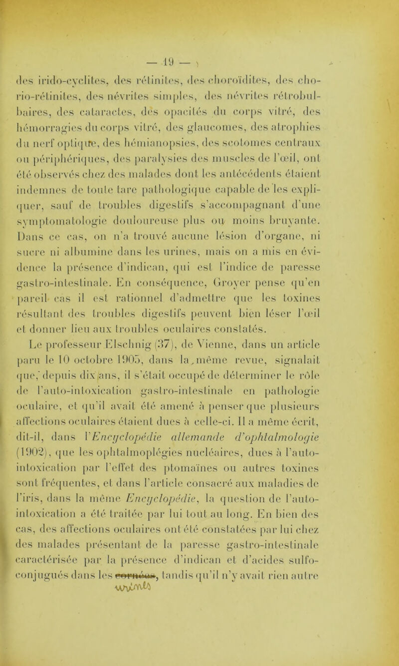 <los irido-cyclites, des rélinites, des choroïdites, des cho- rio-rétinites, des névrites simples, des névrites rélrobul- baires, des cataractes, dés opacités du corps vitré, des hémorragies du corps vitré, des glaucomes, des atrophies du nerf optique, des hémianopsies, des scotomes centraux ou périphériques, des paralysies des muscles de l’œil, ont été observés chez des malades dont les antécédents étaient indemnes de toute tare pathologique capable de les expli- quer, sauf de troubles digestifs s’accompagnant d’une symptomatologie douloureuse plus ou- moins bruyante. Dans ce cas, on n’a trouvé aucune lésion d’organe, ni sucre ni albumine dans les urines, mais on a mis en évi- dence la présence d’indican, qui est l’indice de paresse gastro-intestinale. En conséquence, Groyer pense qu’en pareil cas il est rationnel d’admettre que les toxines résultant des troubles digestifs peuvent bien léser l’œil et donner lieu aux troubles oculaires constatés. Le professeur Elschnig (37), de Vienne, dans un article paru le 10 octobre 1905, dans la,même revue, signalait que,'depuis dixjans, il s’était occupé de déterminer le rôle de l’aulo-intoxicalion gastro-intestinale en pathologie oculaire, et qu’il avait été amené à penser que plusieurs affections oculaires étaient dues à celle-ci. 11 a même écrit, dit-il, dans Y Encyclopédie allemande d’ophtalmologie (11)02), ({ue les ophtalmoplégies nucléaires, dues à l’auto- intoxication par l’effet des ptomaïnes ou autres toxines sont fréquentes, et dans l’article consacré aux maladies de l’iris, dans la même Encyclopédie, la question de l’auto- inloxication a été traitée par lui tout au long. En bien des cas, des affections oculaires ont été constatées par lui chez des malades présentant de la paresse gastro-intestinale caractérisée par la présence d’indican et d’acides sulfo- conjligués dans les wœinotn, tandis qu’il n’y avait rien autre