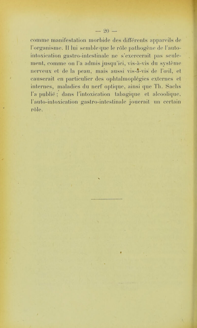 comme manifestation morbide des différents appareils de l'organisme. Il lui semble que le rôle pathogène de l'anto- intoxication gastro-intestinale ne s’exercerait pas seule- ment, comme on l’a admis jusqu’ici, vis-à-vis du système nerveux et de la peau, mais aussi vis-3-vis de l’œil, et causerait en particulier des oplitalmoplégies externes et internes, maladies du nerf optique, ainsi que Th. Sachs l’a publié; dans l’intoxication tabagique et alcoolique, l’auto-intoxication gastro-intestinale jouerait un certain rôle.