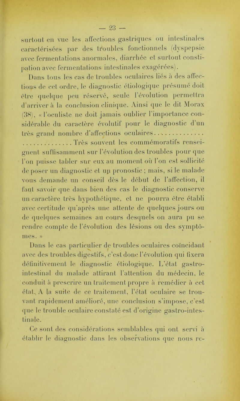 surtout en vue les affections gastriques ou intestinales caractérisées par des troubles fonctionnels (dyspepsie avec fermentations anormales, diarrhée et surtout consti- pation avec fermentations intestinales exagérées). Dans tous les cas de troubles oculaires liés à des affec- tions de cet ordre, le diagnostic étiologique présumé doit être quelque peu réservé, seule l’évolution permettra d’arriver à la conclusion clinique. Ainsi que le dit Morax (38), « l’oculiste ue doit jamais oublier l’importance con- sidérable du caractère évolutif pour le diagnostic d’un très grand nombre d’affections oculaires Très souvent les commémoratifs rensei- gnent suffisamment sur l’évolution des troubles pour que l’on puisse tabler sur eux au moment où l’on est sollicité de poser un diagnostic et up pronostic ; mais, si le malade vous demande un conseil dès le début de l’affection, il faut savoir que dans bien des cas le diagnostic conserve un caractère très hypothétique, et ne pourra être établi avec certitude qu’après une attente de quelques jours ou de quelques semaines au cours desquels on aura pu se rendre compte de l’évolution dès lésions ou des symptô- mes. » Dans le cas particulier de troubles oculaires coïncidant avec des troubles digestifs, c’est donc l’évolution qui fixera détinitivement le diagnostic étiologique. L’état gastro- intestinal du malade attirant l’attention du médecin, le conduit à prescrire un traitement propre à remédier à cet état.. A la suite de ce traitement, l’état oculaire se trou- vant rapidement amélioré, une conclusion s’impose, c’est que le trouble oculaire constaté est d’origine gastro-intes- tinale. Ce sont des considérations semblables qui ont servi à établir le diagnostic dans les observations que nous rc-