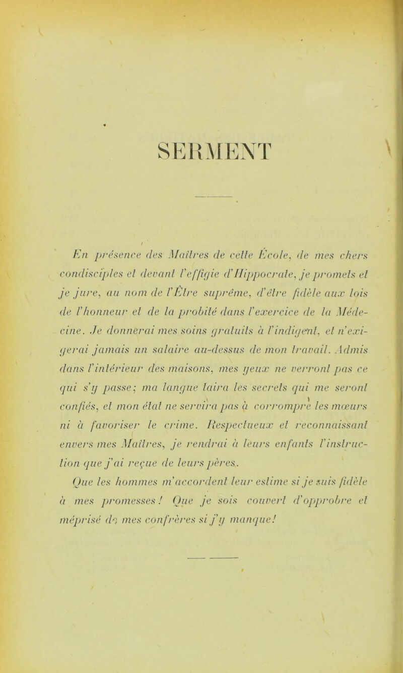 SERMENT En présence (les Maîtres <le celle Ecole, cle mes chers condisciples el devant l'effigie cl'Hippocrate, je promets et je jure, au nom de l'Etre suprême, d'être fidèle aux lois de l'honneur el de la probité dans l'exercice de la Méde- cine. Je donnerai mes soins gratuits à l'indigent, el n'exi- gerai jamais un salaire au-dessus démon travail. Admis dans l'intérieur des maisons, mes geux ne verront pas ce qui s'g passe; ma langue taira les secrets qui me seront confiés, el mon état ne servira pas à corrompre les mœurs ni à favoriser le crime. Respectueux et reconnaissant envers mes Maîtres, je rendrai à leurs enfants l'instruc- tion que j'ai reçue de leurs pères. Que les hommes m'accordent leur estime si je suis fidèle à mes promesses ! Que je sois couvert d'opprobre et méprisé ch mes confrères si j'g manque!