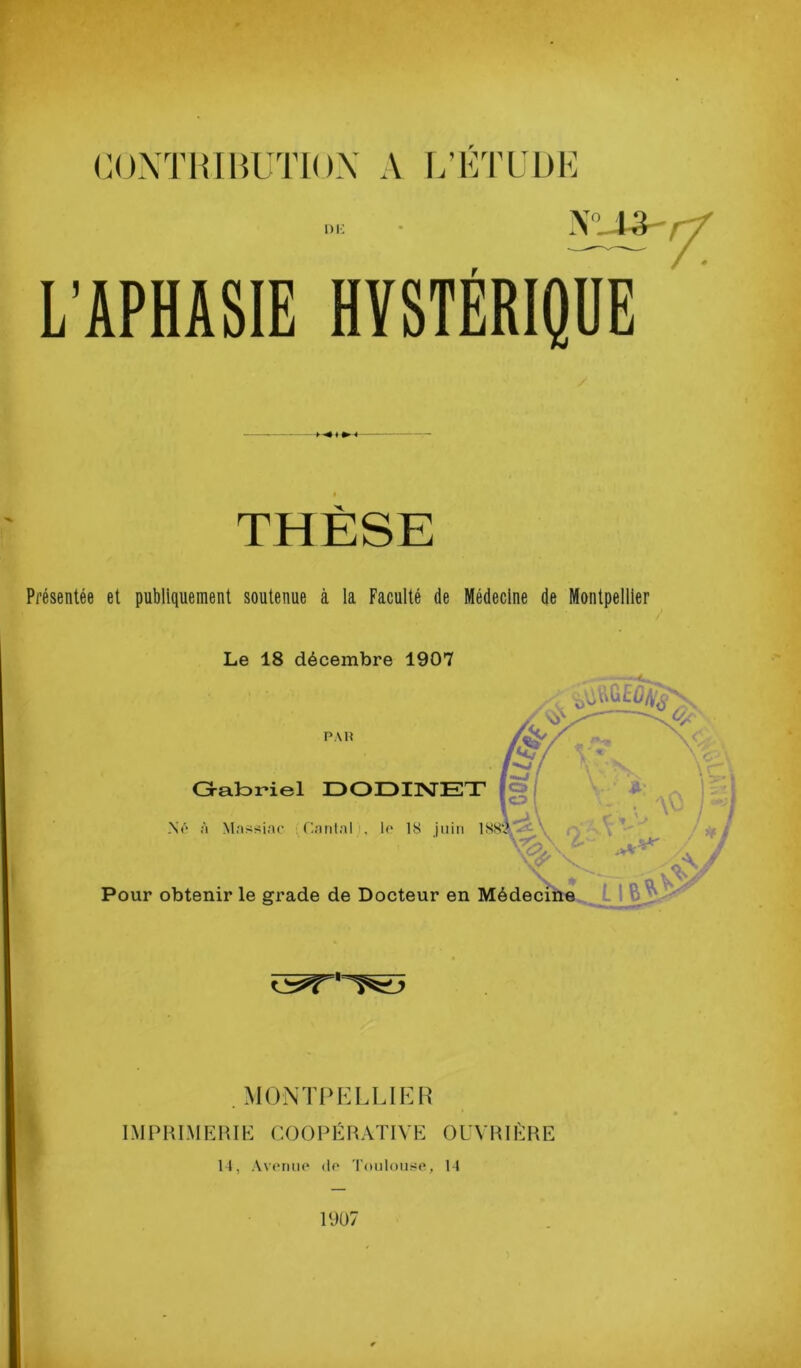 <■ ■ (’OXTHIHUTION A IVÉTÜDE i)i: L’APHASIE HYSTÉRIQUE THÈSE Présentée et publiquement soutenue à la Faculté de Médecine de Montpellier Le 18 décembre 1907 . M0NT{>ELL1ER IMPHLMEHIK COOPÉRATIVE OUVRIÈRE H, Av(miiic* (lo roiilouso, 14 19ü7