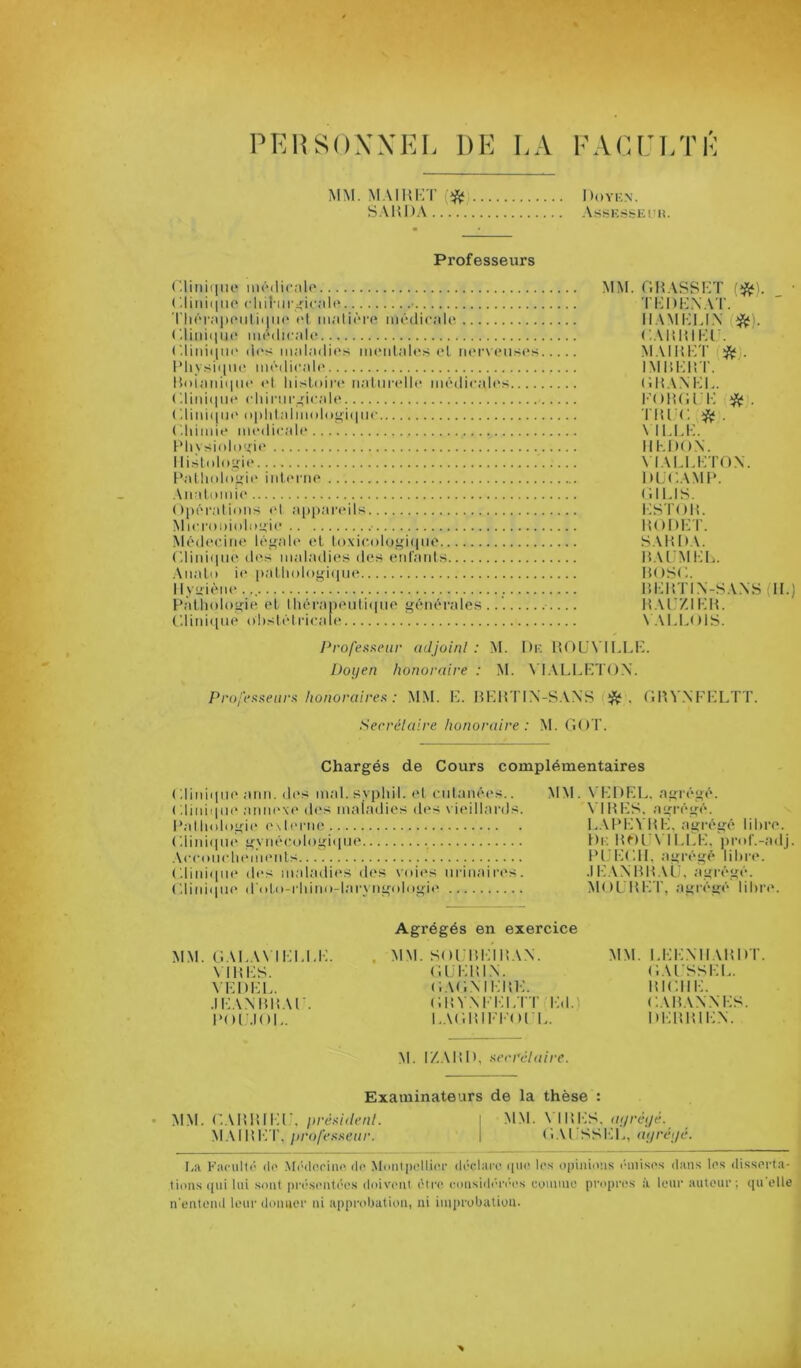 PKHSOXXKL DK LA KACULTK MM. M.MHKT S.\m)A I )0VK\. -Vs^-K.S&EUli. Professeurs ('.rmiiiiio nirdicnlo (diiiiqiio cliil'iir<ic;il(* • riiér.iiH'iitiiiiH' t't m;iti('‘re médicjilo <■.liid(iii(' miMlirad' ('.liid(|ui‘ d('s in;d;idios iiK'id.'des <d lMivsi(iU(ï m(‘dic;d(' Kui;iidi|iii‘ td Idsloii-i^ M.'diindh* modicalt's (diid(iii(“ cldmi-.’icjdt* ('.liid(iu(' nidd;dimd(>i’i(iiic ( '.Idmit* médirait' Pliysinlo'fit' Ilisltdogir l’atlmlngir inlriait' .Ml diiiidr ()l)éra[ii)iis t'I ai)part‘il>< Miri'oidoliigir ■ Médrr.iiie légale t't loxir.olugitpie (diidtiiie dt^s maladies des eid'aids .ViiaLi) ie paUiologitiue ll vuiène Pàtiiologie el lliéraneidiiiiie générales .. C.liidtiue ohstéirirale MM. r,M.\SSHT TKDK.NAT. IIAMKU.X (*). CAltHIKl . M. MHKT (!^^). IMHKHT. (IHANKL. l'OHCl K * . TIUC ^ . \ 11.1.K. lll-.DON. \ lALl.KTON. DLC.AMl*. C.ll.lS. i:ST()H. HOOKT. SAHD.M MAUMKL. MOSC. HKHTl.N-SA.NS (II.) HAKZIKH. N. M.LOIS. Profeaneur adjoinl : M. I)k HOL'N’l 1.1.1-;. Doyen honoraire : M. \'I.\LLKT()X. Profesi^eurA honoraires^ : MM. K. HKHTIX-SAXS HHV.XKKLTT. Secrélalre honoraire : M. GOT. Chargés de Cours complémentaires < diidqiie ami. des mal. syphil. et ridanées.. ( '.liiiiipit' amiext' di's maladies des \ ieillards. l’allitdogit' e\leriie ('.liidipii' gyiiérol()gii(iie .VrroiirlH'meids Gliiiiipit' des maladies des vides iirinaires. C.liiiiipie irtdii-rliimi-lai'yiigidngit* MM. N’KDEL. agrégé. \ IHKS. agrégé. l..Vl*KVHK, agrégé libre. Di; Ht-)l'\ 1 i.r.K, prof.-adj. Pl.'l-d'.ll. agrégé libre. .IKANHHAU. agrégé. MOl.HK'r, agrégé libre. M.M. GAI.A\ ll-d.l.K. \ ll!i:S. \Kl)l-:i.. .1 K.\XHl!.\r. Hor.IOK. Agrégés en exercice MM. S()i:m-:iH.\x. Gl.KHlX. GAGXIKHK. GHVXKi-d.rr i-:.i. I.AGHIKI'OI 1.. MM. I.KKXIIAHDT. G.U'SSKL. lUCllK. GAHAXXKS. DKHHIK.X. M. IZ.Mtl), acrrélaire. Examinateurs de la thèse : MM. G.\HHli;r. pré.'î/t/ra/. I .NlNl. \ IHKS, ta/m/é. .M.M H1-; T,1 G'.M SSl-d., tJtym/c'. I.a l-’acult(‘ (le Mi'-tleriiie de Montpellier déclare rpn* le.s opinions l'inises dans les disserta- tions tpii lui sont prt’si'ntées doivent être considt-ri'es conmio propres à leur auteur; qu’elle n'entend leur doimor ni approljatioti, ni iinprubatiou.