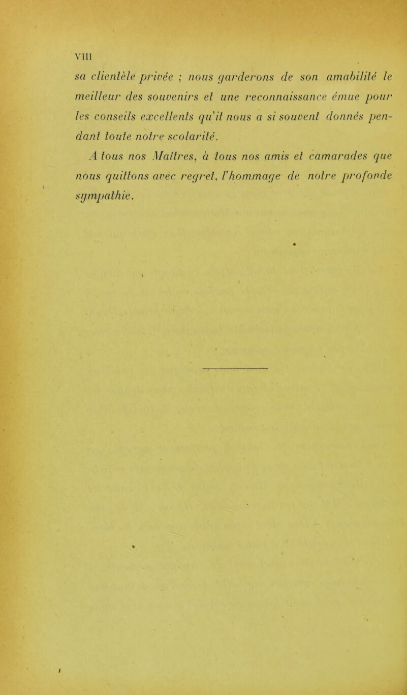 sa clientèle privée ; nous (/arriérons de son amabilité le meilleur des souvenirs et une reconnaissance émue pour les conseils excellents (/u it nous a si souvent donnés pen- dant toute notre scolarité. A tous nos Maîtres., à tous nos amis et camarades cpie nous quittons avec rer/ret., l'hommaqe de notre pi'ofonde sijmpathie. T