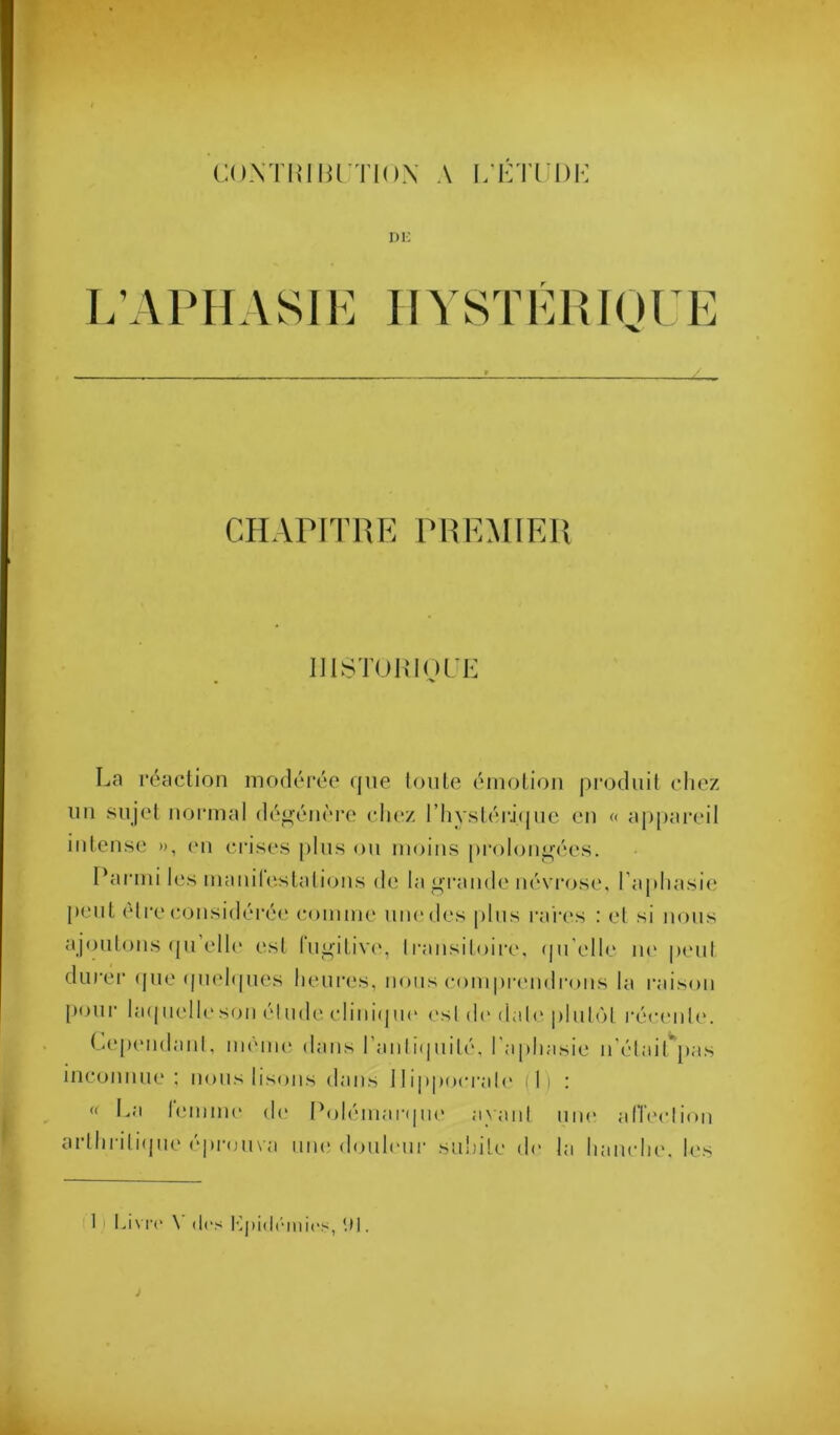 CONTmHrïlOX A L'KTl'DI-: Di; L’APHASIE IIYSTÉRIQT E CHAriTRR PHE:MIEI{ Dl^iTOIflul'E La réaction modérée que toute émotion produit ctiez nu sujet normal dégénère chez rhvsléi'ique eu « appareil intense n, (mi ci’ises plus ou moins prolongées. Parmi les manil(‘stalions (h; la ^'rande névrose, l’apliasii; peut être considérée comme une des pins i-ai‘es : el si nous ajoutons <{u elle est lu^'itiv(‘, transitoire, (pi'elle lU' peut diirei' (jue (pu'hpies lieur(*s, nous compia'udi'ons la raison pour hnpielle son él nd(' clini(jn(‘ ('sl d(> dal(' pinlùt réeimle. (aquMidanl, mèiiu' dans ranli(piilé, l'apliasie n'élairpas inconnue : nous lisons dans 11ippoei’ali' il) : « La l(>mme de Polémartpie ayant une afleelion ai lh 1 i11(|iK'(‘J»ron\ a nue donh'ur snlnle de la lianclie. les 1 I Livre' \ (les iqeidrinie's, 'M . à