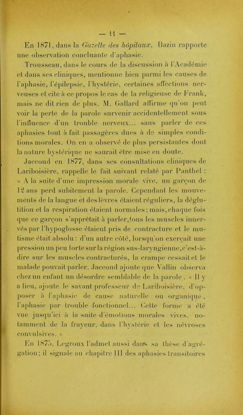 » En 1871, dans la Gazelle de^f hôpilaiiæ, Eazin rapporte une observation concluante d’aphasie. Trousseau, dans le cours de la discussion à l’Acadéinie et dans ses clinicpies, inenlionne bien parmi les (pauses de l’aphasie, répile[)sie, l’hystérie, (certaines alTections ner- veuses etcileà ce pf*o[)os le cas de la j'eli^iense de Frank, mais ne dit rien de plus. M. (îallard alîirme (pi’on [>eut voir la peide de la parole survenir acc.idenlellemejil sous rinllLiema' d’un trouble nerveux... sans parler de c('s aphasies tout à fait passa^'ères dues à de simples condi- tions morales. On en a observé de plus pei*sistanles dont la nature hysléiTpie ne saurait être mise en doute. Jaccoud en 1877, dans ses consultations cliniques de Lariboisière, rappelle le fait suivant relaté pai* Panthel : « A la suite d’une impression morale vive, un garçon (b‘ L2ans perd subitement la ])arole. Cependant les mouve- ments de la langue et des lèvres étaient réguliers, la déglu- tition et la res[)iration étaient normales; mais,cba(|ue fois que ce garçon s’apprêtait à pai‘ler,lous les muscles inner- vés par l’hypoglosse étaient pris de contracture et le mu- tisme était absolu: d’un autre côté, lors(ju’on exerçait une pression un peu forte sur la région sus-laryngienue,c’est-à- dire sur les muscles contracturés, la crampe cessait et le malade [)ouvait [)arler. Jaccoud ajoute (|ue \ alliii observa chez un enfant un désordre semblable de la parole . « 11 v a lieu, ajoute le savant ju*ofesseur (b* Lariboisièi'C, d’op- poser à ra[)hasie de (‘aus(' nalurtdle ou orgaiii([ue , l’aphasie |)ar troiibh' fonctionnel... Celte tonne a été vue jusqu’ici à la suite d’émotious morales vives, no- tamment de la IVayciir, dans l’hystérie et les névroses convulsives. » lAi 1S7Ô, Legroux l’admet aussi daifs sa thèse d'agré- gation; il signale au chapitre 111 des a|)hasi<‘s Il'ansiloires