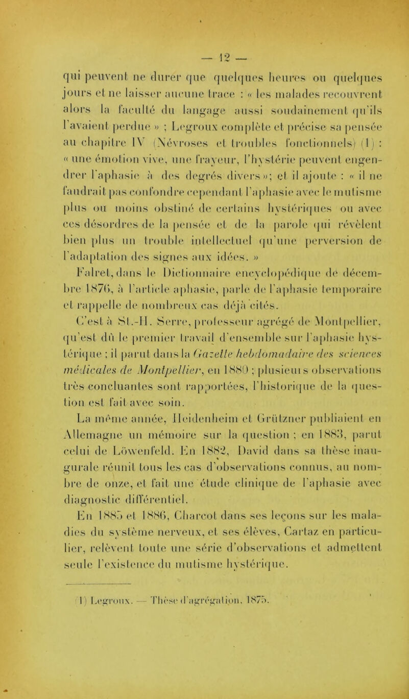 cjui peuvent ne dni'er (jne qnehjnes lienres on fpiel(|iies j<jiirs el ii(‘ Inisseï* nnenne li*;ie,(‘ : « l(\s nnihides l•ee()nvl'ent alors la raenllé dn lan^ai'e aussi sondaineinenl (|n'ils 1 avai(‘nt pinvlin* » ; la'j^'i'onx (*()inplèle et pi'rcisc; sa p(Misée au eha[)ilre 1\ (Névroses (‘1 Ironhh's ronelionnels} (1) : « une éniolion vive, niu' IVayenr, riivsléi‘i(' pemanit en<»’en- drer 1 apliasi(‘, à dos d('i>rés divc'rs»); et il ajonU' : « il ne I and rail pas e.oid'ondre (•(‘pendant raphasi(‘ av(‘c le innt isni(‘ [)lns on moins obstiné de eerlains liysléri(inés on avec ces désordi‘(‘s de la |K‘iisée el, d(‘ la parole (pii révèlent bien pins nn li'onble intellectii(‘l (|n’nne perversion de rada[)tation des sigii(‘s aux idé(‘s. » Falrel, dans b‘ Diclionnain' (‘ncycl()|)édi(pi(‘ d(* décem- bre 1S7(), à l’arlicU' apliasi(‘, parb' de l’aphasie^ temporaire el l'appelle de nombi'eiix cas déjà cités. (’’esLà Si.-11. Serre, prolessenr agrégé de Montpellier, (jii’est dn le pri'inier travail (rensemble sur l’aphasie bys- léri(jiie ; il [lariit dans la (iazelle lielxUnmidüii'C des s(dcnres médicales de Montpellier^ en bScSP ; plnsiems observations très coneliiantes sont l'apportées, riiisloriijiie di* la (pies- lion est l'ait avec soin. La même année, lleidenlieim et Griitzner jiiibliaient en Allemagne un mémoire sur la (|Lieslion ; en ISH.’L parut celui de L()\venreld. En LSS'2, David dans sa thèse inaii- « gnrale réunit bjiis les cas d’observations coninis, an nom- bre de onze, et l'ait une étude cliniijiie de l’aphasie avec diaonosiic dilTérentiel. En et ISSb, Charcot dans ses leçons sur les mala- dies du système nerveux, et ses élèves, Cartaz en particu- lier, relèv(‘iil toute uik‘ série d’observations et admctlenl, seule l’exisli'iice du mutisme bysléri(pie. 1) l,(’^rouN. — Tli(‘.s(‘(ragr(‘i^;il ion. 187à.