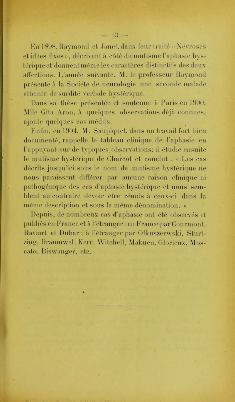 Kii ISDS, Uayinond cL .laiiet, (Imiis Icui* Irailé « Xévrost'S et idi'es fixes», décrivent à (a'ité dn inutisine l’aphasie liys- téi‘i({iieet donnent inèine les caractères distinctifs desdinix affeclions. L’année suivante, M. le professenr Raymond présente à la Sociélé de neni‘olo<^ie une seconde* malade atteinle de surdité verbale liyslériejne. Dans sa Ihèse présentée et sontenm* à Raris en Rdon, Mlle* Ciila Aron, à epielejnes ohsei-vations déjà connm*s, ajonle* (piehjm's cas inédils. • * Lnlin, (*n 11)0 1, M. Sanpiepu*!, dans nn travail fort hii'ii docnim*nlé, rap[)ell(* h* lahh'an cliniepie de* l'aphasie* e*n l’appnyani sur de* typiejne*s e)l)se*rvalie)ns; il élmlie* e*nsnite le mutisme hystériepie elc Charcot e*t ce^nclnt : « Les cas décrits jns([n’ici sons te nom de inntisnie hystériejne ne nous paraissent différer par aiicnne raise)ii cliniepie ni pathe)géniejm* eles cas era[)hasie hystériepie e*t nous sein- hlent an contraire devoir être réunis à ceux-ci dans la même descrijition et sous la même elénominatie)ii. » Depuis, de nombreux cas el’aphasie ont été e)hservés et publiés en h’rance et à l’étranger: en h’rance jiar Ce)iirim)nt, Raviart et Dnhar ; à rétranger par ()lknsze*r\vski, Stnii- zing-, Rranimvel, Kerr, W'itchell, Maknen, Cle)i-ieux, Mejs- cate), Riswange*r, e*tc.