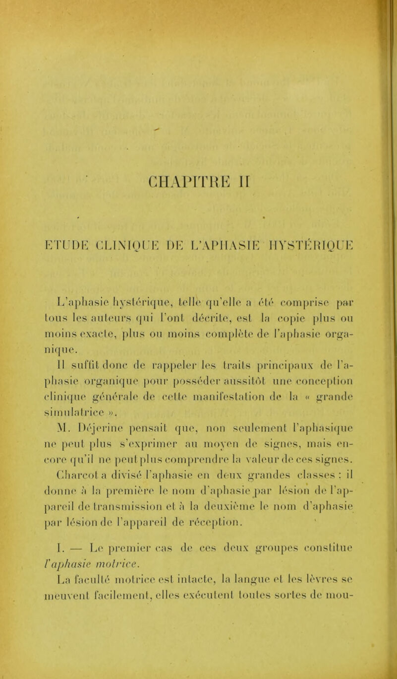 GHAIMTUK ir KI'CDK {'.LIMOI K DK K’APIIASIK llYSTKIilOrK L’aphasie hysléiaque, lelh‘ rprelle a éh'* comprise par Ions les auteurs qui l’onl décrite, est la copie jjIus ou moins (‘xacle, jdus ou moins complète de l’aphasie ori^a- nitpie. 11 suftit donc de rappelei- les traits princi|)aux de l’a- l)hasie or<^aui(pie pour posséd(M-aussitôt une coiicepliou (diui([U(‘ i^éuérale de celle maïuTeslatiou de la « ^'rarnh' simulalrice ». M. Déjc'riue pensait que, non seuhmient l’aphasicpie ne |)eut })lus sh'xprimer au moyeu de sigiu's, mais (ui- core ({u’il ne jund j)lus com[)reudi‘e la valeur d(‘ces signes. (diarcol a divisé l’apliasie (Ui deux grandes classes : il doniu' à la pi’emière h‘ nom d’aphasie par lésion de l’ap- j)areil de ll•ausmissiou et à la deuxième le nom d’a|)hasie par lésion de l’a|)[)areil de réce[)tion. 1. — Le j)remier cas de ces deux groupes conslitue rajjhasie molrice. La lacullé molrice est intacte, la tangue (d les lèvres se meuveut racilement, elles exécutent toutes sortes de mou-