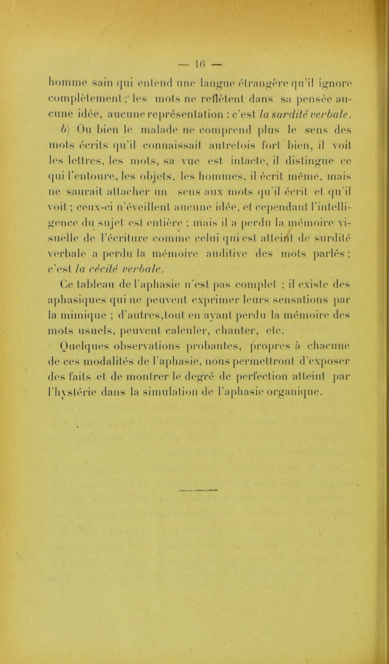 — 1() — homiiH' soin (jui onl(Mi(l une lan^MH' ('‘Iran^vrarni'il io-noro C()in|)lèleinenl h‘s mots n(* retlMeiit dans sa pensée an- cnne idée, ancnne repi’ésenlalion : c’est la surdité verbale. b] On bien le malade n<‘ comprend |)lns le sens des mois écrits (pi’il connaissait anliadois tort bien, il voit les lettres, les mots, sa vue est intacte', il distingue ce tpii l’e'idonre, b's obje'ts, b's boniim's, il écrit méni(‘, mais ii(‘ sani'ail atlaedn'r nn se'iis aux mots (pi’il écrit (‘t (jn’il voit ; ceux-ci n’éve'ilb'iit aiicnm' idée*, e*! e‘e‘pe*nelant l’iide'lli- ^e'nce eln snje't e*st e'nlie''re* ; mais il a pe*reln la méme)ire vi- sne'lle* ele* rée’riinre' e*e)mme* ce'lni epiiesl alte'ini ele* surdité ve'rbale* a pe'reln la mémejire anelilive* des me)ls parlés; e-'est la cécilé verbale. tableau ele l’aphasie n’est |)as e*e)inple*l ; il e'xiste eles apliasiepies ([ni ne peuvent ex[)i‘ime*i‘ le*ni's sensalie>ns par la mimiepie ; d’antre*s,te)nl en ayant pe'reln la mémoire de's mots usuels, penvcnl e;alcnler, chanter, etc. Oiielepies observations pre)bante's, propres à chacnne ele ces me)dalilés de l’aphasie, lions [)ermetlre)nt el'e'xpose'r des faits et de* montrer le de'g’ré ele j)i'rl‘(*clion atteint par l’hystérie dans la sinuilatie)n de ra[)hasie organiijue.