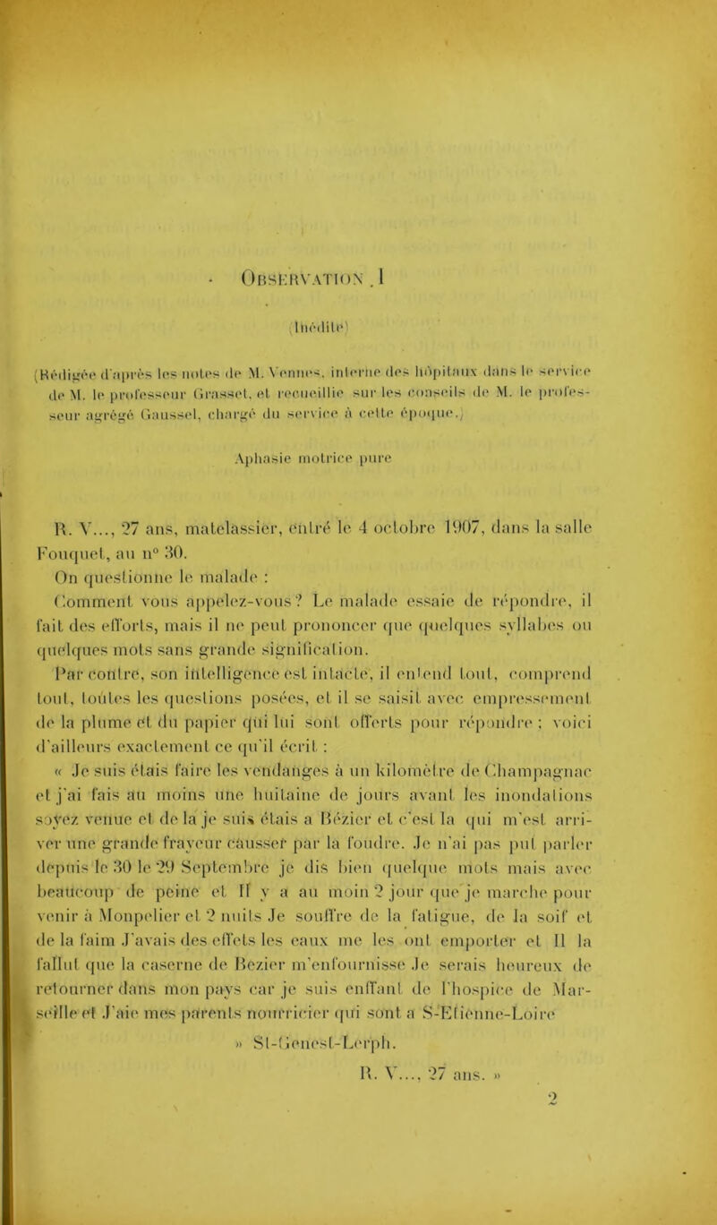 ^Inôililo) (HiMlitîéo (l'îipiTS le? iioU's do M. V(Miii(i. iiilonio do-; liôpilîmx dniis !(> sor\ ico do M. 1(‘ pi’ol'os^soiir (ira.ssol. o,l i'(‘o,iioillio sur los o.oasoils d(‘ M. lo prolo.s- sour agi'éi^ô. (laussol, oliai'i'ô du sc'iaioo a cadlo (‘puipu*.; Aphasie molrioo pure W. V..., 27 ans, malclassicr, diilré le 4 oclohrc 1907, dans la salle l’onqnel , au n“ 1^0. On (lueslionne le malade : Ooininent vous appelez-vous? Le malade essaie de répondre, il fait des elTorls, mais il m* peul, prononcer <pie (piehpies syllabes ou (pielques mots sans grande signilicalion. Par contre, son itilelligenc.e est inlacLe, il entend tout, conqu'end tout, toiiles les (pieslions posées, et il se saisit avec empressiMuent de la plume et du papier qui lui sont ofTerts pour répondia* : voici d'ailbuirs exacteiiKml ce ({u'il écrit : « Je suis étais faire les vendanges à un kilomètre de Obampagnac et j'ai faisan moins une huitaine de jours avant les inondations soyez venue et de la je sui.i étais a Hézier et c'est la (pii m'est arri- ver une grande frayeur causser par la foudre. J(^ n'ai pas j)ut parler depuis le 30 le 29 Septembre je dis bien (piebjue mots mais av('c beaucoup de peine et 11 y a au moin 2 jour <pie je marclu'pour venir à Monpcdier et 2 nuits Je scniIVre de la fatigue, de la soif et de la faim J'avais des ell'ets les eaux me les ont emporter et 11 la fallut (pie la caserne de Hezier m’enfournisse Je serais heureux de retourner dans mon pays (;ar je suis enlTant de l’hospice de Mar- seille et J’aie mes parents nourricier (pii sont a S-KtiimmvLoiri* » St-!ienest-L('rpli. IL V..., 27 ans. » O