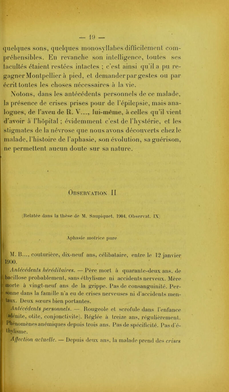 quelques sous, ({ueiques luouosyllahes diriicileiueiit com- préhensibles. Eu revanche son intelligence, loiiUvs s(‘s (acuités étaient restées intactes ; c’est ainsi (pTil a pu i‘e- gagner Montpellier à pied, et demander par gestes ou par écrit toutes les choses nécessaires à la vie. Notons, dans les antécédents persoimels de ce malade, la présence de crises prises pour de l’épilepsie, mais ana- logues, de l’aveu de R. V..., lui-méme, à celles ([u’il vient d’avoir à l’hôjutal ; évidemment c’est de l’hystérie, et les stigmates de la névrose que nous avons découverts chez le malade, l’histoii’e de l’aphasie, son évolution, sa guérison, ne permettent aucun doute sur sa nature. Orserv.\tion- II ;Relal6e dans la th<*sp do M. Saupiqnot. I‘.l04, Observât. IX) .Vphasio inolrico pure M. B..., couliirièro, dix-neuf an.s, célibataire, entre le 12 janvier i9ao. Anlécédenls liérédilaires. — Père mort, à quarante-deux an.s. de bacillo.se probablement, .sans élhvli.sme ni accidents nerveux. Mère morte à vingt-neuf an.s de la grippe. Pas de consanguinité. Per- sonne dans la famille n'a eu de crises nerveuses ni d’accidents men- taux. Deux sœurs bien portantes. Anlécédenls personnels. — Rougeole et scrofule dans l'enfance adénite, otite, conjonctivite). Réglée à treize ans, régulièrement. Phénomènes anémiques depuis trois ans. Pas de .spécificité. Pasd'é- Ihyli.sme. Afjeclion acliielle. — Depuis <leux ans, la malade prend des crises
