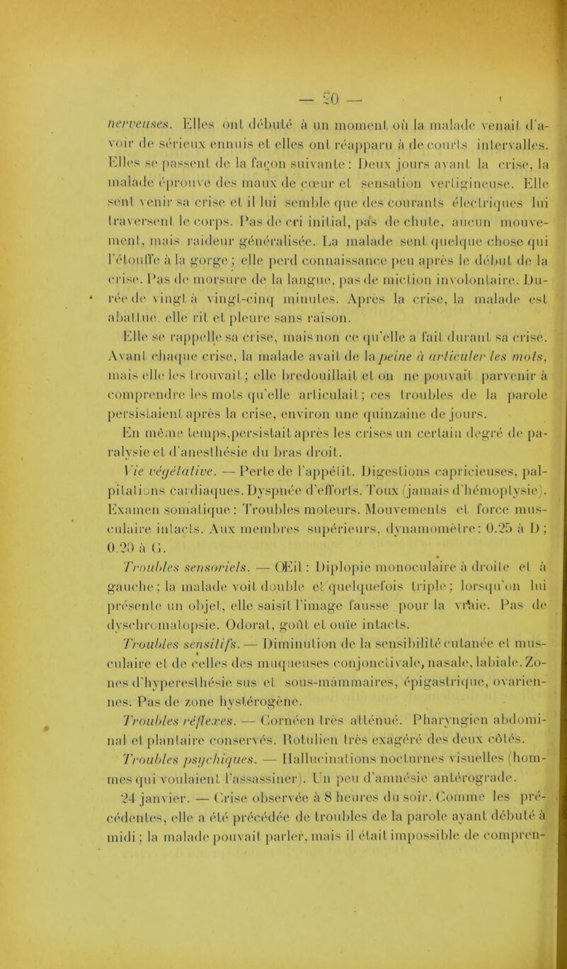 nerveufies. Kilos oui dohulé à un inoiiuMil. où la nialado vonail d'a- voir do sôrionx onnuis ol, ollcs oui rôaj)pani à decourls ialorvallos. Kilos s(‘ passoiil do la fa(^‘on snivanlo: Deux jours avant, la oriso, la malade ('prouve des maux de canir et. sonsalion verlig^iiumse. Klle seid venir sa crise ol il lui semble (|uo dos courants tdecLricjiios lui Iravorsont le oorj)s. Pas do cri initial, {(as de chute, aucun mouve- ment, mais raideur ü^tinéralisc'e. La malade sent (piebjue chose (jui rt'doull'e à la ^^oi’g’e ; elle [)erd connaissanc.e pou aprt's le (h'duit d(‘, la oris('. Pas d(“ morsure de la lauf<ue. pas do miction involontaire. JJu- r(‘(*d(‘ viiif^tà vingl-ciii(| minutes. Api'es la ciâse, la mahuh* est abat tue, (die rit et pleure .sans raison. l‘dl(‘ so rapp(dlosa crise, mais non ce (ju'(dle a fait dui ant .sa crise. Avant (duupK' cris((, la malade avait d(î la])eine à avliciiler les mois, mais oll(“ h's trouvait ; elle bredouillait et on ne pouvait, parvenir à com[)rendre l(vs mots (pi’elle articulait; ces troubles de la parole persistaient après la crise, environ une (piin/.aine de jours. fin iiKune temps,persistait après les crisc's un certain dogTé d(‘ [)a- ralysie et d’anesthésie du bras droit. \'ie l'éyélaliue. —Perte de l’appétit. I)if<eslion.s c,aprici(mses. pal- pitations cal (lia((ues. Dyspnée d'etforls. Toux (jamais d'hémoptysie). Kxamon somati(|ue : Troubles moteurs. Mouvements et force mus- culaire intacts. Aux membres supérieurs, dynamomètro: 0.2) à I); O.?!) à (1. l’rouhles sensoriels. — OKil : Diplojiie monoculaiia' à droii(‘ et à gamdie ; la mahuh*, voit double et (pioh]U(*fois triph*; lorscpi'on lui présont(^ un objet, elle saisit l'image fau.'^se pour la vPaie. Pas de dyschromatopsie. Odorat, g-oiit et ouïe intacts. Trouhles sensilifs.— iJiminulion de la sonsihilitécutanée et mus- ciliaire et de celles des mmpieusos cou jonclivalo, nasah*, labiah'.Zo- n(‘s d’hyperesthésie sus et sous-màminaires, épigastriipie, ovarien- nes. Pas de zone hystérogène. Troubles réflexes. — (’.ornéen très atténué. Pharyngien abdomi- nal et plantaire conservés. Hotulion très exagéré dos doux côtés. 'Troubles /)sychiques. — llallucinaïions nocturnes visuelles (hom- mes (pii voulaient l’a-ssassiner). l'n peu d’amnésie antérograde. 24 janvier. — Prise ob.servée à 8 lieures du soir. Pomme les pré- cédent('s, elle a été précédée de troubles de la parole ayant débuté a midi; la mahuh* pouvait parler, mais il était im[)üssible de compren-