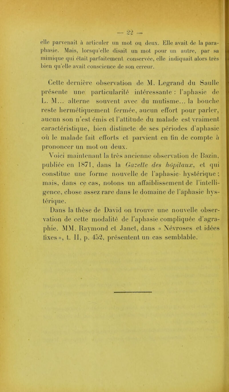 clic parvenait à arliciilcr un mot on deux. Elle avait de la para- })hasie. Mais, lors(pi'elle disait un mot pour un autre, par sa mimicpie qui était partaileinent conservée, elle indiquait alors très I)ien (pi’elle avait coii-seience de son erreur. (ieüe (leniièM’c observation de M. Legrand du Sanlle présente une j)ai-ticnlarité intéressante : l’aphasie de L. M... alterne souvent avec du mutisme... la bouche reste hermétiquement i'ennée, aucun effort pour paider, aucun son n’est émis et l’attitude du malade est vraiment caractéristi(pie, bien distincte de ses [)ériodes d’a])liasie où le malade fait elTorls et ])arvient en lin de compte à pi'ononcer un mot ou deux. \ ()ici maintenant la ti'ès ancienne ohsei'vation de Ha/.in. [)uhliée en 1S71, dans la Gazelle des /wpilaux, et qui constitue une forme nouvelle de ra|)hasie' hystérique ; mais, dans ce cas, notons un alTaihlissement de l’intelli- gence, chose assez rai'e dans le domaine de l’aphasie hys- téimpie. Dans la thèse de David on trouve une nouvelle obser- vation de cette modalité de l’aphasie complicpiée d’agra- phie. MM. Raymond et danet, dans « Névroses et idées lixes», t. Il, p. 152, présentent un cas semblable.