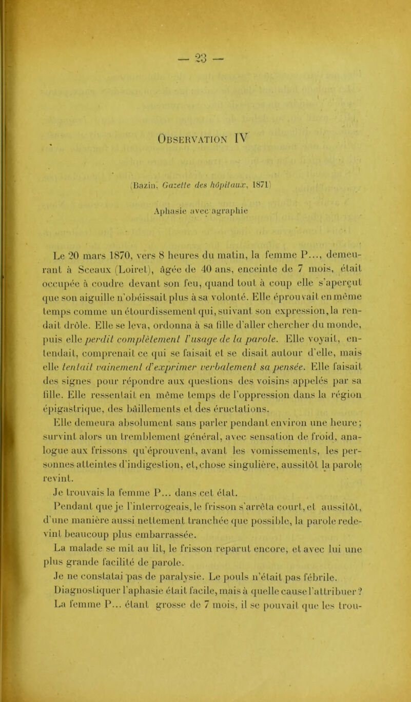 .Bazin, Gazelle des hôpiUmx, 1871' Apliaÿie avec agraphie Le 20 mars 1870, vei-s 8 heures du malin, la femme P..., demeu- rauL à Sceaux ( Loiret), àgee de 40 ans, euceiule de 7 mois, élail occupée à coudre devaiiL sou feu, quand louL à coup elle s’aperçut que sou aiguille n’obéissail [)lus à sa volonlé. Elle é[)rouvailenmème temps comme uu étourdissement qui, suivant son expression, la ren- dait drôle. Elle se leva, ordonna à sa Mlle d’aller chercher du monde, puis elle perdit complètement t’uscujetle la parole. Elle voyait, eii- leudail, comprenait ce qui se faisait et se di.sait autour d'elle, mais elle tentait vainement d'exprimer verbalement sa pensée. Elle faisait des signes pour ré])oiidre aux questions des voisins appelés par sa lille. Elle rcssenlait en môme temps de l’oppression dans la région épigastri(jue, des hôillemenls et des éructations. Elle demeura absolument .sans parler pendant environ une heure; survint alors un tremblement général, avec sen.sation de froid, ana- logue aux frissons (ju’éprouvent, avant les vomissements, les per- sonnes atteintes trindigeslion, et,chose singulière, aussitôt la parole revint. .Je trouvais la femme I’... tlaiis cet étal. Pendant que je l’iiderrogeais, le frisson s'arrêta court, el aussitôt, d’une manière a>i.ssi nettement tranchée que possible, la parole rede- vint beaucoup plus embarrassée. La malade se mit au lit, le frisson reparut encore, et avec lui une plus grande facilité de parole. Je ne constatai pas de paralysie. Le |)ouls n’était pas fébrile. Diagnostiquer l'aplui-sie était facile, mais à (pielle cause l'attribuer ?