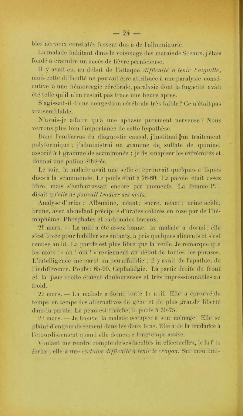 l)lcs iuM‘V(Mix conslah's russonl dus à (U* ralbumiiuii’io. La malade haljil.anl dans le voisinage dos maraisdo Se.eaux, j'i'lais londe a c-raiiidre un accès de fièvre pernicieuse. Il y avail en, au défini de rallacpie, ^/////c/;//c à tenir raifjiiille, mais (udle diriiculLé ne pouvail, èlrc' allrifiuée à une i)aralysie consé- culive à une fiémorragic céréfirale, paralysie duni la fngaciLé avait été telle (pi'il n'en resiait ])as trace une lumre a|)rès. S agissait-il d'une congeslion (a'n’éfirale très faifile'? (le n'élail pas vraisemfilafile. M'avais-je alVaiia* (pi'à une a|)ltasie [)urement nerveuse? Mous verrons plus loin rim[)ortam;(i de cette hypotliès(!. haiis l'emfi'arras du diagnoslic c.ansal, j'inslituai gun traileimmt pol\Tormi([ue ; j'adminislrai un gramme de, snll’afi* de (punine, associé à I gramme de scaminonée ; je fis sinapiser les extrémités et donnai une potion étfiérée. Le soir, la malade avait une s(dle cl éprouvait ({uelfpu's c li<pu‘s diuîs à la scaminonée. Le pouls élait à 78-80. La })ai'ole était r.ssez lilire, mais s'cmfiarrassait encore par moments. La lemme 1^... disait qu'c//e ne j)oiirait trouver ses mots. Analy.se d’urine : Alfiumine, néant; sucre, néant; urine acide, firune, avec abondant précipité d'nrates colorés en rose par de l'hé- maphéine. Ptiosphates etcarfionales terreux. '21 mars. — La nuit a été assc'z bonne, la malade a dormi ; elle s'est levée pour habiller ses enrantÿ;, a pris (jncbjuesaliments et s’esi remise au lit. La parole est jilus libre (pie la veille. Je remaiapie (p e les mots ; «. ah ! oui ! » reviennent an début de tontes les phrases. L’inlelligencc me parut un peu alTaiblie ; il y avait de l'apalliie, de l'indilTérence. Pouls : 85-00. Céphalalgie. La partie droite du Cront et la j(jue droite étaient douloureuses el très impressionnabh's au l'roid. mars. — La mabide a d-onni louU' 1 i n ,il. l'dle a éprouvé de h'inps (Ml U'inps (b's allernalivos de gène et di' plus grande lÜHM’lé dans la parob*. La peau est IVaîclu', le pouls à 70-7o. 21 mars.—Je trouve la malade C)ccupé(' à son ménage. Plie se plaint (rengourdiss(Mn(Mit dans Ic's deux bras. Elle a de la lendarfceà rétourdiss(Mn(Mil (piaud (die d(MU(Mir(‘ longtemps assise. \OulanI me lauidia' comiile de sesracullés inlell(^cluellcs, je la I' is é(M'ir(‘ ; (die a une certaine (li/Jicuttc à tenir le craijnn. Sur mon indi-