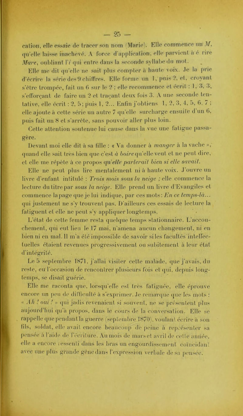 _ or, _ cation, elle essaie de li-acer son nom (Marie). Elle commence nn .1/, ([n'elle laisse inachevé. A l'orce d'application, elle parvient a e. rire Mare., oubliant. I'/ qui entre dans la .secomh; syllabe du mol. Elle me dit (ju'elle ne sait plus compter à haute voix, .le la prie d'écrire la série des 9 cliin’res. Elle forme un 1, puis?, et, croyant s’èlre trompée, fait un (') sur le ‘2 : elle recommence <‘t écrit : 1, d, d, s’elforcjant de faire un 2 et traçant deux fois 3. A une seconde ten- tative, elle écrit : 2, 5; puis 1, 2... hbifin j'obtiens 1, 2, d. 4, 5, b. 7 ; elle ajoute à cette série un autre 7 <pi'ell(î surcharf^e ensuite d un b, puis fait un 8 et s'arrête, sans j)ouvoir aller plus loin. ('.et te attention soutenue lui cause dans la vue une latigue pa.ssa- gère. Devant moi elle dit à sa tille : « \'a donner à manger à la vacbe », (piaud elle sait très l)ien (|ue c’est à 6o//*c(prelle veut et ne p(uit dire, et elle me répète à ce propos qu’e/Ze parlerait bien ai elle savait. Elle ne peut plus lire mentalement ni à haute voix, .l’ouvre un livre trenfant intitulé : Trois mois sons la neige ; elle commence la lecture du titre par sous la neige. Elle prend un livre d'l']vangiles et commence la])age <pie je lui iudi(pie, par ces mots; En ce lem/)S-là... (pii justement ne s'y trouvent pas. D'ailleurs ces e.ssais de lecture la fatiguent et elle ne peut s'y appliipier longtemps. L’état de cette femme resta ({uebpie temps stationnaire. L'accou- chement, qui eut lieu le 17 mai, n’amena aucun changement, ni en bien ni en mal. 11 m’a été impossible de savoir si les facultés intelfec- tuelles étaicmt revenues progre.ssivement ou subitement à leur état d'intégrité. Le 5 septembre 1871, j'allai visiter (;ette malade, (pie j'avais, du reste, eu l’occasion de reuc.oiilrcr plusieurs fois et (|ui, dejuiis long- temps, .se di.sait guérie. Elle me raconta (pie, lors(pi’elle ('sl très fatigué(\ etb' éprouve encor(' un peu de dil'ficullé à s’('\priiu(‘r. .b* r(‘ina'r(pi(‘ (pu* h's mots : << ,l/i .'oui ! » (pii jadis i‘evenai(‘ul si soinamt, ne se prés(Mil(Mit plus aujourd’hui ipi a propos, dans le c(.)ui's de la convi'rsation. Elle se rappelle (pie ix'ndantla guerre (sepUMiibia* 1870), voulan! écrire à son fils, soldai, elle avait encore beaucoup de peine à re|)rés(Miier sa peusé(“ àl'aidi' de récriture. Au mois de inarset a\ ril d(' celte auiiée, (die a encore i(*ss(Mili dans b's bras un ('ngourdissi'iiuMit coïncidanl av(>c une plus gramb; gènedans r('!\pr(‘ssiun verbale de sa pensée.