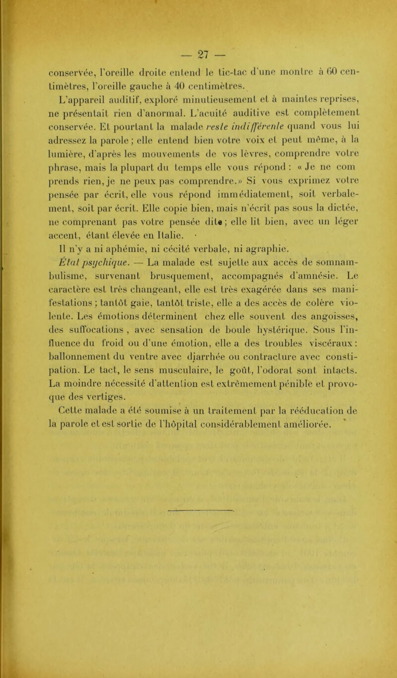 conservée, l’oreille droite ('iitend le lic-lac d'une inonlre à GO cen- limèlres, l’oreille gauche à 40 cenliinèlres. L’appareil auditif, exploré iniiiuLieuseinenl el à inainles reprises, ne présenlait rien d’anormal. L’acuité auditive est complètement conservée. Et pourtant la malade l'esle indifférenle (piand vous lui adressez la parole ; elle entend bien votre voix et peut même, à la lumière, d'après les mouvements de vos lèvres, comprendre votre phrase, mais la plupart du temps elle vous ré|)ond : « Je ne coin prends rien, je ne peux pas comprendre.» Si vous exprimez votre pensée par écrit, elle vous répond immédiatement, soit verbale- ment, soit par écrit. Elle copie bien, mais n’écrit pas sous la dictée, ne comprenant pas votre pensée dite; elle lit bien, avec un léger accent, étant élevée en Italie. • Il n’y a ni aphémie, ni cécité verbale, ni agraphie. État psychique. — La malade est su jette aux accès de somnam- bulisme, survenant brusquement, accompagnés d’amnésie. Le caractère est très changeant, elle est très exagérée dans ses mani- festations ; tantôt gaie, tantôt triste, elle a des accès de colère vio- lente. Les émotions déterminent chez elle souvent des angoisses, des sutTocations , avec sensation de boule hystérique. Sous l’in- nuence du froid ou d’une émotion, elle a des troubles viscéraux: ballonnement du ventre avec diarrhée ou contracture avec consti- pation. Le tact, le sens musculaire, le goût, l’odorat sont intacts. La moindre nécessité d'attenlion est extrêmement pénible et provo- que des vertiges. Cette malade a été soumise à un traitement par la rééducation de la parole et est sortie de l’hôpital considérablement améliorée.