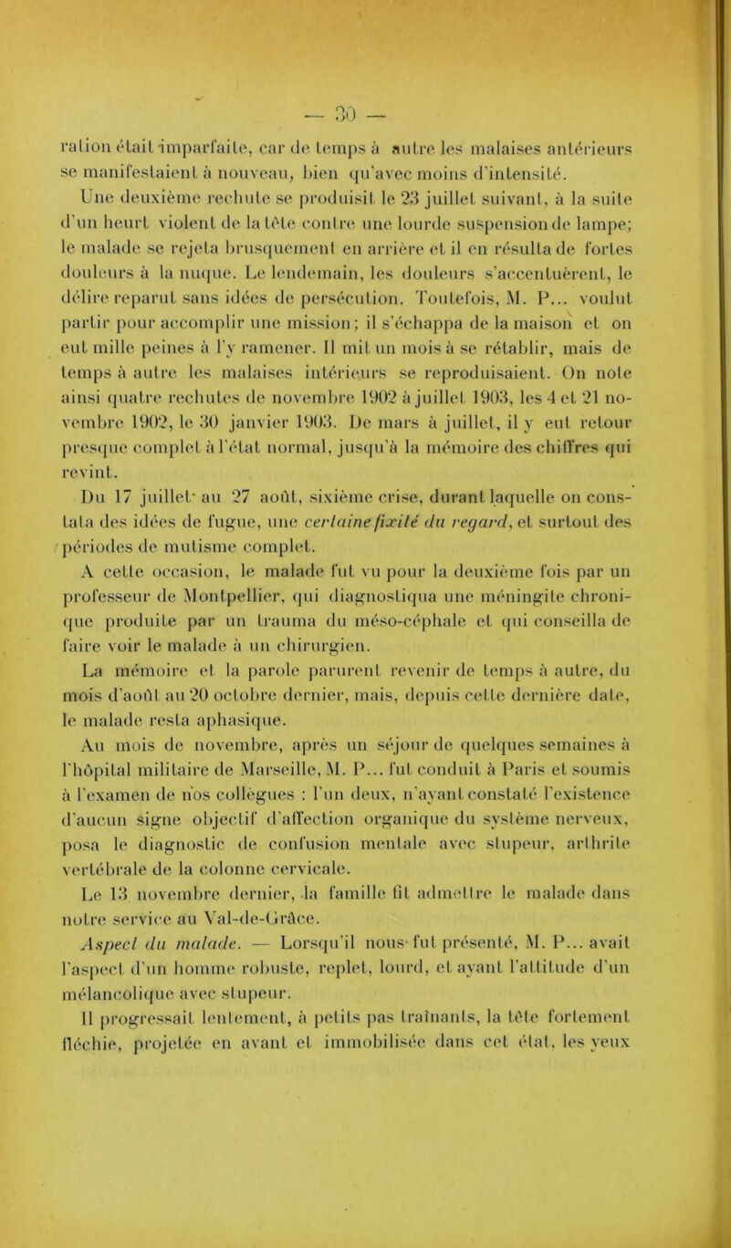 l’allon élail imparl'ailo, car de UMiips à nuire les malaises anl<^rieurs se maniCeslaienl à nouveau, luen qu’avec moins d'intensité. Lne deuxième rechute se produisil le 23 juillet suivant, à la suite d'un heurt violent de la tète contre une lourde suspension de lampe; le malade se rejeta brusquemenl en arrière et il en résulta de fortes douleurs à la nuque. Le lendemain, les douleurs s'accentuèrent, le délire reparut .sans idées de persécution. Toutefois, M. F... voulut partir pour accomj)lir une mission; il s’échappa de la maison et on eut mille peines à l’y ramener. Il mit un mois à se rétablir, mais de temps à autre les malaises intérieurs se reproduisaient. On noie ainsi quatre rechutes tle novembre 1902 à juillet 1903, les 4 et 21 no- vembre 1902, le 30 janvier 1903. De mars à juillet, il y eut retour pres({ue com{)let à l’état normal, jus({u’à la mémoire des chilfres qui revint. Du 17 juillet au 27 août, sixième crise, durant laquelle on cons- tala des idées de fugue, une certaine fixité du regard, et surtout des 'périodes de mutisme complet. A cette occasion, le malade fut vu pour la deuxième fois par un professeur de Montpellier, qui diagnosti(pia une méningite chroni- que produite par un trauma du méso-céphale et (pii conseilla de faire voir le malade à un chirurgien. La mémoire et la parole parurent revenir de timips à autre, du mois d’août au 20 octobre dernier, mais, depuis celle dernière date, le malade resta aphasique. Au mois de novembre, après un séjour de quelques semaines à l’hôpital militaire de Marseille, M. P... fut conduit à Paris et .soumis à l’examen de nos collègues : l’un deux, n’ayant constaté l’existence d’aucun signe objectif d’airection organique du système nerveux, posa le diagnostic de confusion mentale av(‘c stupeur, arthrite vertébrale de la colonne cervicale. Le 13 novembre dernier, la famille fît admtdtre le malade dans notre service au Val-de-Grâce. Aspect du malade. — Lorscpi’il nous* fut pré.senté, M. P... avait l’aspect d’un homme robuste, re|)let, lourd, étayant l’altitude d’un mélancoli(jue avec stupeur. Il i)rogressait lentement, à j)etits pas traînants, la tête fortement fléchie, projetée en avant et immobilisée dans cet état, les yeux