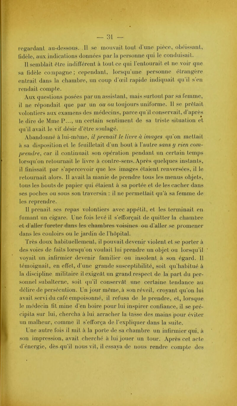 rogardaiil au-dessous. Il se luouvail- louL d'une pièce, obéissant, (idèle, aux indications données par la personne qui le conduisait. Il semblait être indilTérent à tout ce qui l’entourait et ne voir que sa lidèle compaj^ne ; cependant, lorsqu'une personne étrang’ère entrait dans la chambre, un coup d’œil rapide indicpunt qu’il s’en rendait compte. Aux questions posées parmi assistant, mais surtout par sa femme, il ne répondait que par un ou on toujours uniforme. 11 se prêtait volontiers aux examens des médecins, parce (pi’il conservait, d’après le dire de Mme P..., un certain sentiment de sa triste situation et (pi’il avait le vif désir d’iHre soulagé. Abandonné à lui-im'me, il prenait le livre à images qu’on mettait à sa disposition et le feuilletait d’un bout à l’autre sans g rien com- prendre, car il continuait son opération pendant un certain temps lorsipi’on retournait le livre à contre-sens. Après quelques instants, il finissait par s’apercevoir (pie les images étaient renversées, il le retournait alors. 11 avait la manie de prendre tous les menus objets, tous les bouts de papier qui étaient à .sa portée et de les cacher dans ses poches ou sous son traversin : il ne permettait qu’à sa femme de les reprendre. Il prenait ses repas volontiers avec appétit, et les lerminail en fumant un cigare. Une fois levé il s’eltorçait de (piitter la chambre et d’aller fureter dans les chambres voisiiu's ou d’aller .se promener dans les couloirs ou le jardin de l’iujpital. Très doux habituellement, il pouvait devenir violent et se porter à des voies de faits lorsqu’on voulait lui prendre un objet ou lorsqu’il ‘ voyait un infirmier devenir familier ou insolent à son égard. 11 témoignait, en elTet, d’une grande su.sceptibilité, soit qu'habitué à la discipline militaire il exigeât un grand respect de la part du per- sonnel subalterne, soit ([u’il conservât une certaine tendance au délire de persécution. Un jour même,à son réveil, croyant qu’on lui avait .servi du café empoisonné, il refusa de le prendre, et, lorsque le médecin fit mine d’en boire pour lui inspirer confiance, il se pré- cipita sur lui, chercha à lui arracher la tasse des mains pour éviter un malheur, comme il s’efi‘or(;a de l’expliquer dans la suite. Une autre fois il mit à la porte de sa chambre un infirmier qui, à son impression, avait cherché à lui jouer un tour. Après cet acte d’énergie, dès qu’il nous vit, il essaya de nous rendre compte des