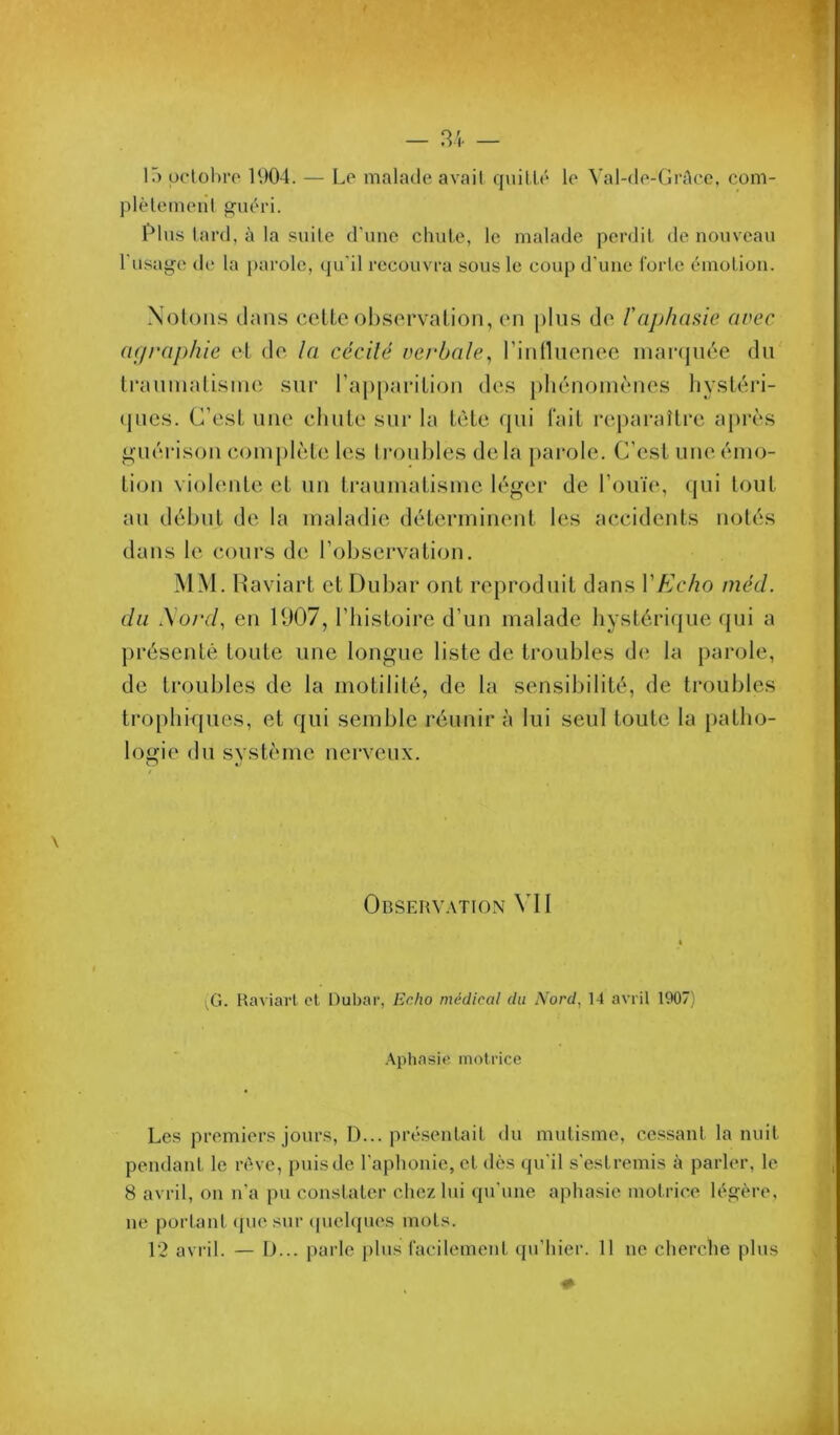 IT) pcloliro 1904. — Lo malade avait q\iillé le Val-de-GrAce, com- plèlemenl guéri. l'élus lard, à la suite d’une chute, le malade perdit de nouveau l usage (h* la j)arolc, qu’il recouvra sous le coup d’une l'orte émotion. .\oloii.s dans ceUe observation, en plus de l'aphasie avec a(/raphie et de la cccilé verbale,, rinlliienee inaiajnée dn ti’aninatisine sur rap[)arition des phénomènes hystéri- (pies. C’est une chute sur la tète (pii l'ait re|)araître après guérison complète les troubles delà parole. C’est une émo- tion violente et un traumatisme léger de l’ouïe, qui tout an début de la maladie déterminent les accidents notés dans le cours de l’observation. MM. Haviart etDubar ont reproduit dans VEcho méd. du iSord, en U)07, l’iiistoire d’un malade hystérique qui a présenté toute une longue liste de troubles d(i la parole, de troubles de la motilité, de la sensibilité, de troubles trophiques, et qui semble réunir à lui seul toute la patho- logie du système nerveux. \ Observ.\tion VII , G. Raviarl et Dubar, Echo médical du Nord, 14 avril 1907) Aphasie motrice Les premiers jours, D... présentait du mutisme, cessant la unit pendant le rêve, [)viisde l’aphonie, et dès qu’il s’estremis à parler, le 8 avril, on n’a pu constater chez lui qu’une aphasie motrice légère, ne portant ([ue sui- ipieUpies mots. 12 avril. — D... [)aide plus racilement (pi’hier. 11 ne cherche plus