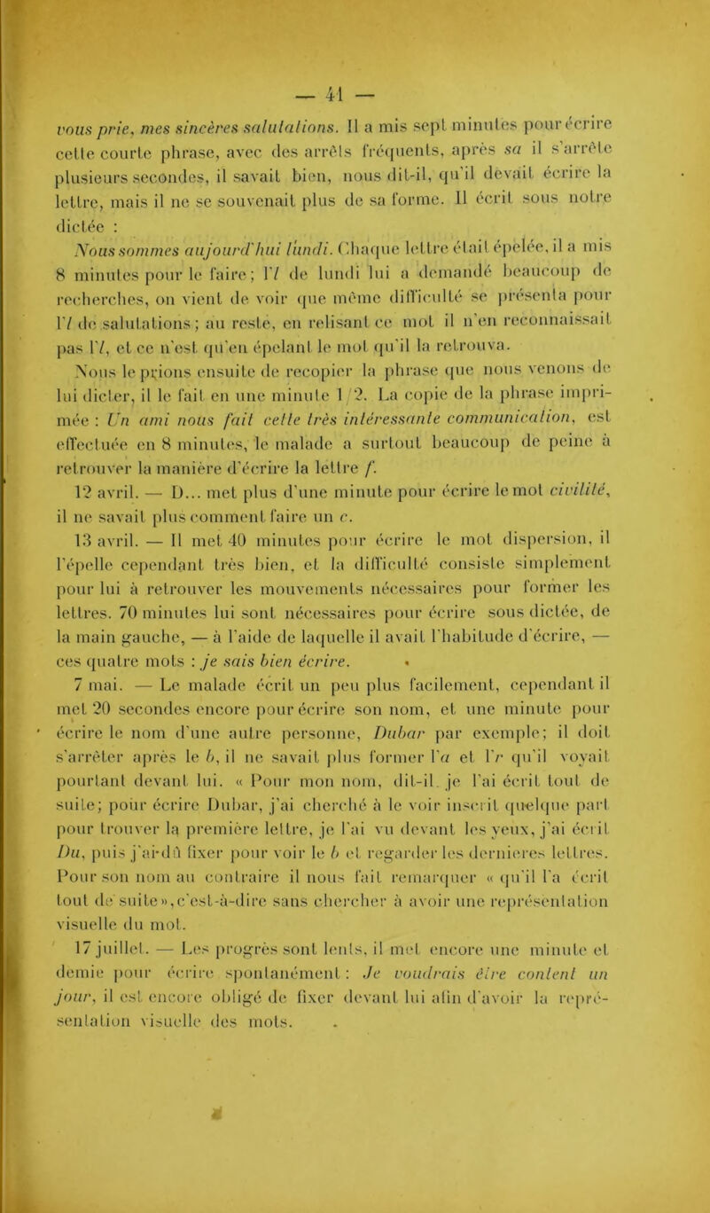 — 41 — vous prie, mes sincères salulalinns. Il a mis scpL minules pour écrire celle coiirlc phrase, avec des ariaMs fré(pienls, aj)rcs sa il s arrcle plusieurs secondes, il savait bien, nous dil-il, cjuil devait écrire la lettre, mais il ne se souvenait plus de sa rorme. 11 écrit sous noti’e dictée : . (diacpie lettre était épelée, il a mis 8 minutes pour le faire; 17 de lundi lui a demandé beaucoup de recherches, on vient de voir (pie même dinicullé se ju’csenta [lour 17 de salutations; au reste, en relisant ce mot il n'en reconnaissait pas VI, et ce n'est (pi'en éjielant le mot ([u'il la retrouva. Nous le prions ensuite de recopier la phrase (pie nous venons de mée : Un ami nous fait celle Irès inléressanle communicalion, est elTectuée en 8 minutes, le malade a surtout beaucoup de peine à retrouver la manière d'écrire la lettre /'. 12 avril. — D... met plus d'une minute pour écrire le mol civililé, il ne savait plus comment faire un c. 13 avril. — Il met 4ü minutes pour écrire le mot dispersion, il l'épelle cependant très bien, et la dilficulté consiste simplement pour lui à retrouver les mouvements nécessaires pour former les lettres. 70 minutes lui soid, nécessaires pour écrire sous dictée, de la main gauche, — à l'aide de hupielle il avait l'habitude d'écrire, — ces (pialre mots : je sais bien écrire. 7 mai. — Le malade écrit un peu plus facilement, cependant il met 20 secondes encore pour écrire son nom, et une minute j)our écrire le nom d'une autre personne, Diihar par exemple; il doit s'arrêter après le b, il ne savait plus former Va et l'c cpi'il voyait pourtant devant lui. « Pour mon nom, dit-il je l’ai écrit toid de suite; poiir écrire Üubar, j’ai cherché à le voir inscrit (piehpie part pour trouver la première lettre, je l'ai vu devant h's yeux, j’ai écrit Du, puis j'ai-dù fixer pour voir le b (d rei^arder les derni(‘r(‘s lettres. Pour sou nom au coiitraii'e il nous but remaiajucr « (pi'il l'a écrit tout de siute»,c'est-à-dire sans chercher à avoir une représentation visuelle du mot. 17 jiullel. — Les [U’og’rès sont huils. il met encore une minut(' et. demie pour écrire spontanément: Je voutlrais élre conlenl un Jour, il est encore obligé de fixer devant lui afin d'avoir la rc|)ré- senlalion visuelle des mots. Nous sommes aujourd'hui lundi