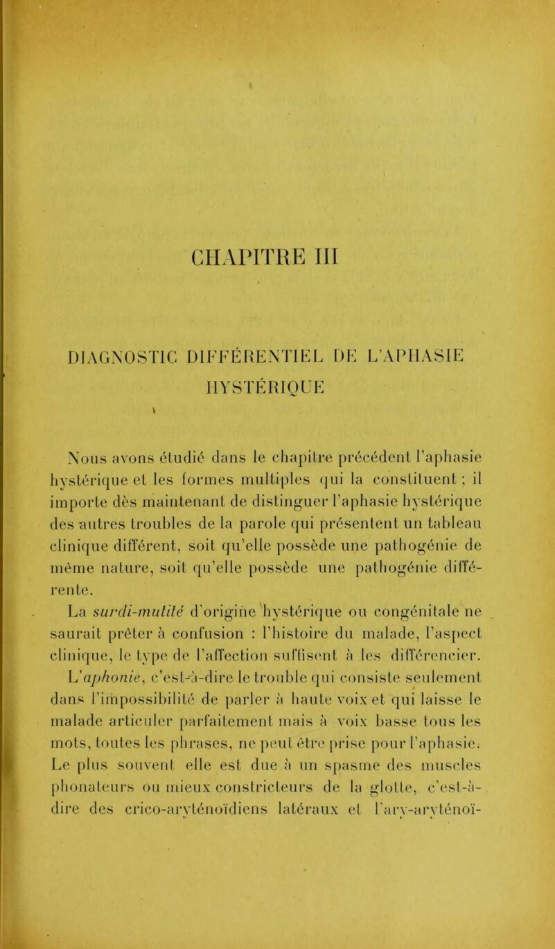 CHAPITRE III DIAGNOSTIC DIFFÉRENTIEL DE L’APIIASIF IIYSTÉRIOUE Nous avons éliulié clans le chapitre précédent l’aphasie hystériijue et les formes multiples cjui la constituent; il importe dès maintenant de distinguer l’aphasie hystéricjue des autres troubles de la parole cjui présentent un tableau clinifjue ditTérent, soit (ju’elle possède une pathogénie de même nature, soit f[u’elle possède une pathogénie dilîé- rente. La surdi-mutilé d’origine'hystéri(|ue ou congénitale ne saurait prêter à confusion : l’histoire du malade, l’asjiect clinirpie, le type de l’alTection suftiscmt à les dilTérencier. L’aphonie, c’est-à-dire le trouble (jui consiste seulement dans l’iinpossibilité de jiarler à haute voix et cpii laisse le malade articuler parfaitement mais à voix basse tous les mots, toutes les phrases, ne peut être prise pour l’apliasie. Le plus souvent elle est due à un spasme des muscles phonateui’s ou mieux constricteurs de la glotte, c’est-à- dii’e des criccj-arvténoïdiens latéraux et rarv-arvténoï-