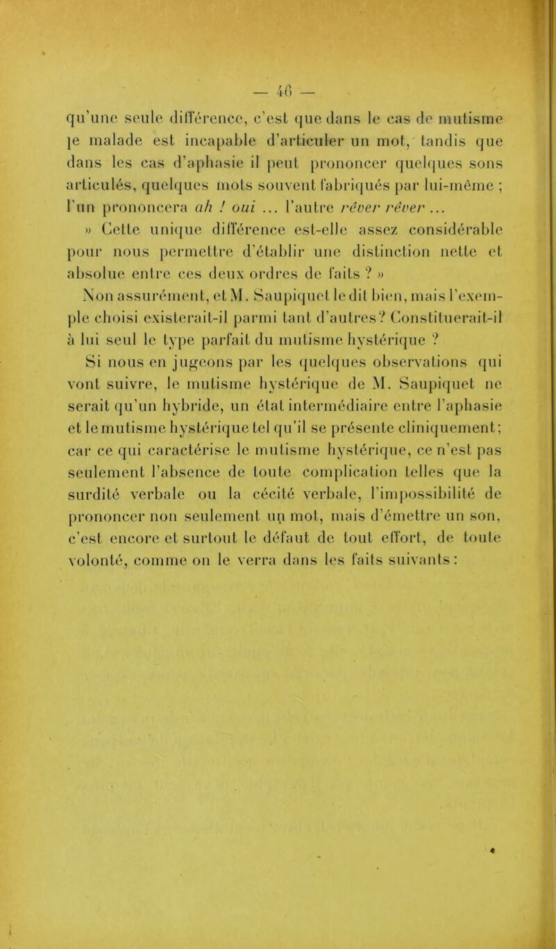 — -if) — qu’une seule dillerence, c’est (jue clans le cas de mutisme je malade est incaj)able d’articuler un mot, tandis que dans les cas d’aj)liasie il jieut j)rononcer quelques sons articulés, quelques mots souvent rabri(|ués })ar lui-même ; l’iiu j)rononcera ah ! oui ... l’autre rcoer rêver ... » Cette uni({ue diflérence est-elle assez considérable })our nous j^ermettre d’établir une distinction nette et absolue entre ces deux ordres de faits ? » Non assurément, et M. Saujjiquet le dit biciii, mais l’exem- jjle choisi existerait-il |)arini tant d’autres? Constituerait-il à lui seul le tyj)e jiarfait du mutisme hystérique ? Si nous en jugeons jiar les (juehjues observations qui vont suivre, le mutisme hystéiâque de M. Saujjiquet ne serait qu’un hybride, un état intermédiaii’e entre l’ajjhasie et le mutisme hystérique tel qu’il se jjrésente cliniquement; car ce qui caractérise le mutisme hystérique, ce n’est jjas seulement l’absence de toute comjjlication telles que la surdité verbale ou la cécité verbale, l’inqjossibilité de jjrononcer non seulement un mot, mais d’émettre un son, c’est encore et surtout le défaut de tout elTorl, de toute volonté, comme on le verra dans les faits suivants: «