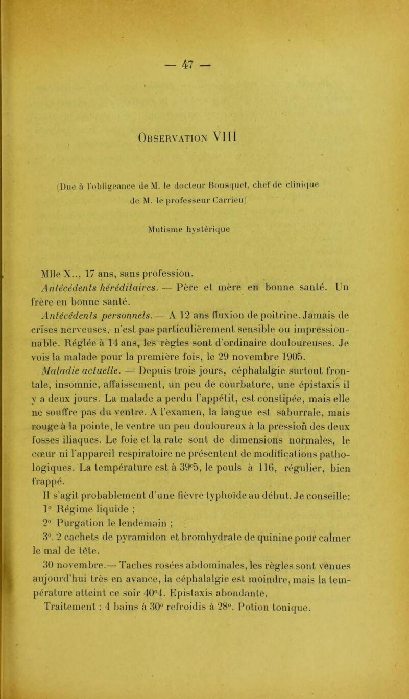 47 — Observation VI11 (Due l'i lohli^'eniice de M. le docleur Bousiiiiet, cliefde clini<iue de M. le profe.sseur Cairieu) Mulisme hysténciue Mlle X.., 17 ans, sans profession. Anlécédenls héréditaires. — Père eL mère en bonne santé. Un frère en bonne santé. Anlécédenls personnels.— A 12 ans fluxion de poitrine. Jamais de crises nerveuses, n’est pas particulièrement sensible ou impression- nable. Réglée à 14 ans, les règles sont d’ordinaire douloureuses. Je vois la malade pour la première fois, le 29 novembre 1905. Maladie actuelle. —^ Depuis trois jours, céphalalgie surtout fron- taie, insomnie, alfaissement, un peu de courbature, une épistaxis il Y a deux jours. La malade a perdu l’appélit, est constipée, mais elle ne soulfre pas du ventre. A l’examen, la langue est saburrale, mais rouge à la pointe, le ventre un peu douloureux à la pression des deux fo-sses iliaques. Le foie et la rate sont de dimensions normales, le cœur ni l’appareil respiratoire ne présentent de modiücalions patho- logiques. La tempéralure est à 395, le pouls à lUi, régulier, bien frappé. Il s’agit probablement d’une lièvre typhoïde au début. Je conseille: 1° Régime liquide ; 2° Rurgatioji le lendemain ; 3° 2 cachets de pyramidon et bromhydrate de quinine pour calmer le mal de tète. 30 novembre.— Taches rosées abdominales, les règles sont venues aujourd’hui très en avance, la céphalalgie est moindre, mais la tem- pérature atteint ce soir 404. Epislaxis abondante.