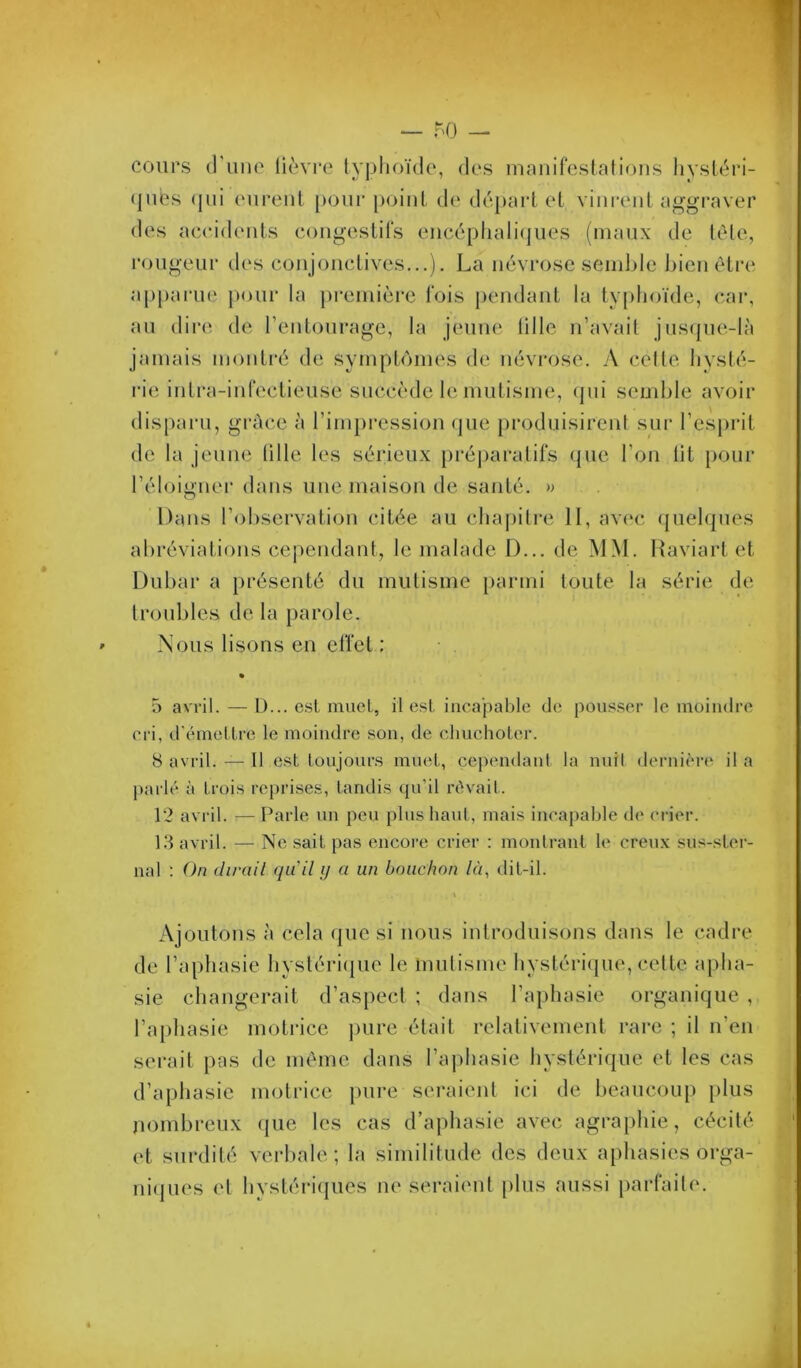 cours (l’uiie lièvi'C typhoïde, des mnnirestations liystéri- (jubs (jiii eurent [)OiU' point, de départ et vinrent aggraver des aceideids eongestils encéphalitjues (maux de tète, rougeur des conjonctives...). La névrose seinlde ])ien être a[)[)arue pour la première fois pendant la typhoïde, eai*, au dire de l’eutourage, la jeune tille n’avait jus(jue-là jamais montré de symptômes de névrose. A celte hysté- rie intra-inrectieuse succède le mutisme, qui semble avoir disparu, grûce à l’impression (|ue produisirent sui’ l’esprit de la jeune tille les sérieux préparatifs que l’on lit i)Our l’éloigner dans une maison de santé. » Dans r<)l)servation citée au chapitre II, avec ({uelques abréviations cependant, le malade 1)... de MM. Haviart et Dubar a présenté du mutisme [)armi toute la série de troubles de la parole. Nous lisons en effet: 5 avril. — D... est muet, il est incapable de pousser le moindre cri, d’émettre le moindre son, de cliuchoter. 8 avril. — Il est toujours muet, cependant la nnil dcrnici-e il a ])arlé à trois reprises, tandis qu’il rêvait. 12 avril. — Parle un peu plus liant, mais incapable de ci-ier. 1.3 avril. — Ne sait pas encore crier : montrant le cren.x sus-ster- nal : On dirait qiiil ij a un bouchon là, dit-il. Ajoutons à cela que si nous introduisons dans le cadre de l’aphasie hyslériipie le mutisme hvstéri(|ue, celte a[)ha- sie changerait d’aspect ; dans l’aphasie organique , l’aphasie motrice ])ure était relativement rare ; il n’en serait pas de même dans l’ajdiasie hystérique et les cas d’aphasie motrice puire seraient ici de beaucoup jilus jiombreux (pie les cas d’aphasie avec agraphie, cécité et surdité verbale; la similitude des deux aphasies orga- ni(pies et hystéri(pies ne seraient [ilus aussi parfaite.