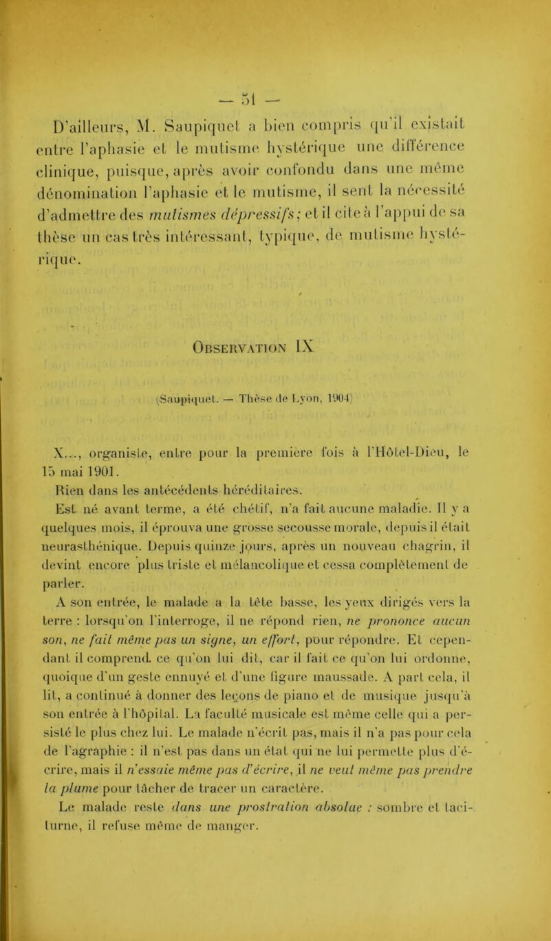 entre l’aphasie et le mutisuu' liystéri(|ue une clilléi-ence clinique, puisque, après avoir courondu dans une même dénomination l’aphasie et le mutisme, il sent la nécessité d’admettre des mnlismea dépressifs; et il citeà 1 ap[uii de sa thèse un castrés intéressant, typiipie, de mutisme hysli*- riipie. Observation IX (Saupi(juet. — Thè^se do Lyon, l'.lüd) X..., organiste, entre pour la première fois à riIôLel-Dieu, le 15 mai 1901. Rien dans les antécédents héréditaires. Est né avant terme, a été chétif, n’a fait aucune maladie. H va quelques mois, il éprouva une grosse secous.se morale, depuis il était neurasthénique. Depuis quinze jours, après un nouveau chagrin, il devint encore plus triste et mélancoli(pie et cessa complètement de parler. A son entrée, le malade a la tète basse, les yeux dirigés vers la terre : lorsqu'on l’interroge, il ne répond l'ien, ne prononce aucun son, ne fait même pas un signe, un effort, pour répondre. Et cepen- dant il comprend, ce qu’on lui dit, car il fait ce cpi’on lui ordonne, (pioique d’un geste ennuyé et d’une figure maussade. A [)art (^ela, il lit, a continué à donner des legons de piano et de musique juseju’à son entrée à l'hôpital. La faculté musicale est même celle qui a per- sisté le plus chez lui. Le malade n’écrit pas, mais il n’a pas pour cela de l’agraphie : il n’est pas dans un état qui ne lui permette plus d’é- crire, mais il n essaie même pas d'écrire, il ne veut même pas prendre la plume pour tûcher de tracer un caractère. Le malade reste dans une prostration absolue : sombre et taci- turne, il refuse même de manger.