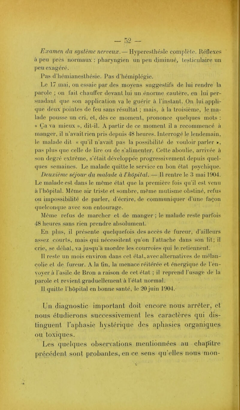 Examen du système nerveux.— HyperesUiéslc complèlo. Héllexcs à peu prés normaux : pharyngien un peu diminué, tesLiculaire un peu exagéré. Pas d’hémianeslhésie. Pas d’hémiplégie. Le 17 mai, on es.saie par des moyens suggeslifs de lui rendre la parole ; on l'ail chaulîer devaiiL lui un énorme caulère, en lui per- suadanl, que son application va le guérir à l'insLanL. On lui appli- (pie deux pointes de l'eu sans résultat ; mais, à la troisième, le ma- la<le pou.s.se un cri, et, dès ce moment, prononce quelques mots ; « (Ja va mieux », dit-il. A partir de ce moment il a recommencé à manger, il n’avait rien pris depuis 48 heures. Interrogé le lendemain, le malade dit « (ju’il n’avait pas la possibilité de vouloir parler », pas [)lus (pic celle de lire ou de s’alimenter. Cette aboulie, arrivée à son degré extn'me, s’était développée progressivement depuis quel- ques semaines. Le malade quitte le service en bon état p.sychi(jue. Deuxième séjour du malade à rhôpilal. — Il rentre le 3 mai 1VK)4. Le malade est dans le meme état que la première l'ois qu’il est venu à l’hôpital. Môme air triste et sombre, môme mutisme obstiné, refus ou impossibilité de parler, d’écrire, de communiquer d’une façon (juclcompie avec son entourage. Môme refus de marcher et de manger ; le malade reste parfois 48 heures .sans rien prendre absolument. En plus, il présente quelquefois des accès de fureur, d’ailleurs assez, courts, mais qui nécessitent (pi’on l’attache dans son lil; il crie, se débal, va jusqu’à mordre les courroies qui le reliennent. Il reste un mois environ dans cet état, avecalternalives de mélan- colie et de fureur. A la fin, la menace réitérée et énergique de l’en- voyer à l’asile de Bron a raison de cet état ; il reprend l'usage de la parole et revient graduellement à l’état normal. 11 quitte rhôpilal en bonne .‘^anté, le 20 juin 1904.- Un diagno.slic important doit encore nous arrêter, et nous étudierons successivement les caractères qui dis- tinguent l’aphasie hystérique des aphasies organiques ou toxiques. Les quelques observations mentionnées au chapitre précédent sont probantes, en ce sens (ju’elles nous'mon-