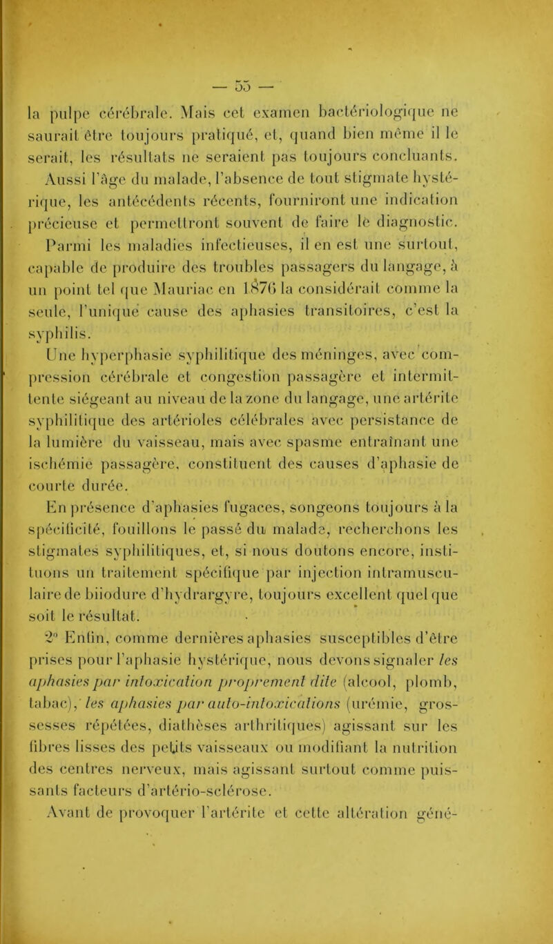 la pulpe cérébrale. Mais cet examen haclériologicpie ne saurait être toujours pratiqué, et, (juaiul bien même il le serait, les résultats ne seraient pas toujours concluants. Aussi l’àge du malade, l’absence de tout stigmate hysté- rique, les antécédents récents, fonrniront une indication précieuse et permettront souvent de faire lé diagnostic. Parmi les maladies infectieuses, il en est une surtout, capable de produire des troubles [>assagers du langage, à un point tel ({ue Maui'iac en lA7() la considérait comme la seule, runiqué cause des aphasies transitoires, c’est la syphilis. Line hy])erphasie syphilitique des méninges, avec com- pression cérébrale et congestion ])assagère et intermit- tente siégeant au niveau de la zone du langage, une artérite syphilitique des artérioles célébrales avec persistance de la lumière du vaisseau, mais avec spasme entraînant une ischémie passagère, constituent des causes d’aphasie de courte durée. En ju'ésence d’aphasies fugaces, songeons toujours à la spécilicité, fouillons le passé du malade, recherchons les stigmates syphilitiques, et, si nous doutons encore, insti- tuons un ti’aitement spéciücpie par injection intramuscu- laire de biiodure d’hydrargyre, toujoui's excellent quelque soit le résultat. 2'’ Entin, comme dernières aphasies susceptibles d’être prises pour l’aphasie hystérique, nous devons signaler/e.s aj)hcisieiipar inloxicalioti pi'oprernenl dite (alcool, plomb, tabac),'/es aphasies par aido-inloæicalions (urémie, gros- sesses répétées, diathèses arthriti(|ues) agissant sur les libres lisses des petits vaisseaux ou modiOant la nutrition des centres nerveux, mais agissant surtout comme puis- sants facteui’s d’artério-sclérose. Avant de provoquer l’artérite et celte altération géné-