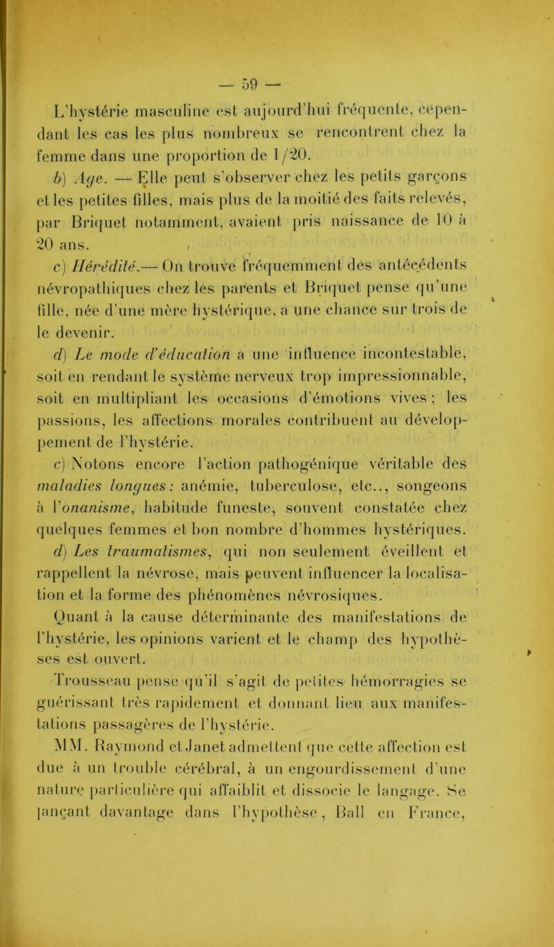 L’hystérie masculine est aujourd’hui fréquente, cepen- dant les cas les plus nombreux se rencontrent chez la femme dans une proportion de 1 /20. b) Age. — Elle peut s’observer chez les petits garçons et les petites fdles, mais plus de la moitié des laits relevés, par Bri({uet notamment, avaient pris naissance de 10 a 20 ans. , c) llérédilé.—-On trouve 'fré(jucmment des antécédents névropathiques chez les parents et Ijritjuet pense (ju’une lille, née d’une mère hystérique, a ime chance sur trois de le devenir. d) Le mode d'édiicalion a une iniluence incontestable, soit en rendant le système nerveux ti'op imj)i‘essionnable, t soit en mullipliant les occasions d’émotions vives ; les [)assions, les affections morales contribuent au dévelo[)- j)ement de l’hystérie. c) Notons encore l’action pathogénique véritable des maladies longues: anémie, tuberculose, etc.., songeons à Vonanisme., habitude funeste, souvent constatée chez quelques femmes et bon nombre d’hommes hystériques. d) Les Iraumalismes, qui non seulement éveillent et rappellent la névrose, mais peuvent inlluencer la localisa- tion et la forme des phénomènes névrosicjues. (Juant à la cause déterminante des manifestations de l’hystérie, les opinions varient et le cham[) des hypothè- ses est ouvert. 'rrousseau [)cnse (ju’il s’agit de i)clites hémoiM'agies se guérissant ti’ès rapidement et donnant lieu aux manifes- tations passagères de l’hvstérie. MM. Ha ymond etdanet admelt(‘nt (jue cette affection est due à un trouble cérébral, à un engourdissement d’une nature parliculièi-e qui atTaiblit et dissocie le langage. Se lançant davantage dans l’hypothèse, Hall en France, bk