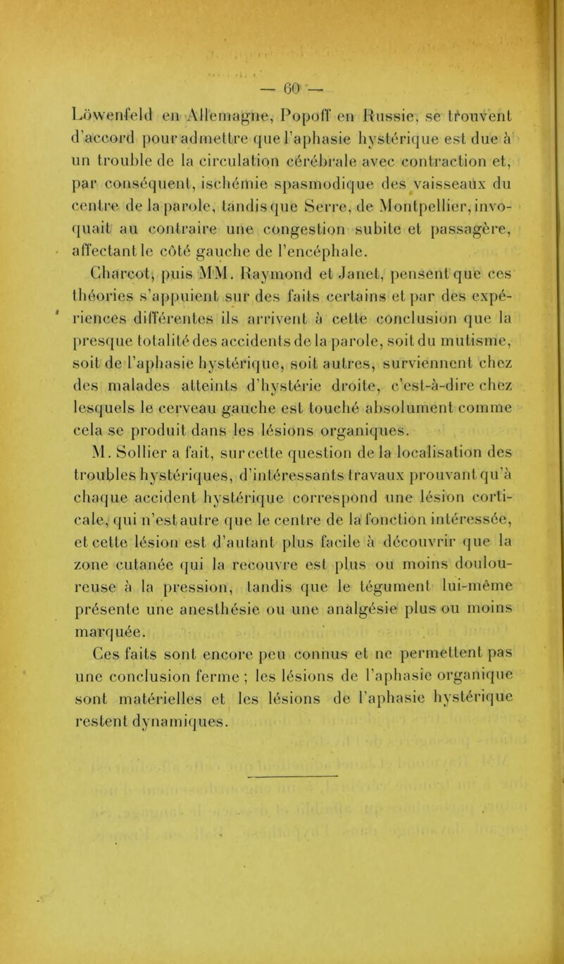 - o‘ fV — 60 — Lowenfekl eii-'AH'emagne, Popofï en Russie, se li*‘oiivent d’accord pour admettre que l’aphasie hystérique est due à un trouble de la circulation cérébrale avec contraction et, par conséquent, ischémie spasmodique des vaisseaux du centre de la parole, tandisque Serre, de Montpellier,invo- quait au contraire une congestion subite et passagère, affectant le côté gauche de l’encéphale. Charcot, puis M’M. Raymond et Janet, pensenfque ces théories s’aj)puient sur des faits certains et par des expé- riences différentes ils arrivent à cette conclusion que la l)res([ue totalité des accidents de la parole, soit du mutisme, soit de l’aphasie hystérique, soit autres, surviennent chez des malades atteints d’hystérie droite, c’est-à-dire chez lesquels le cerveau gauche est touché absolument comme cela se produit dans les lésions organiques. M. Sollier a fait, sur cette question de la localisation des troubles hystériques, d’intéressants travaux prouvant qu’à chaque accident hystérique correspond une lésion corti- cale, qui n’est autre que le centre de la fonction intéressée, et cette lésion est d’autant plus facile à découvrir que la zone cutanée (jui la recouvre est plus ou moins doulou- reuse à la pression, tandis que le tégument lui-même présente une anesthésie ou une analgésie plus ou moins marquée. Ces faits sont encore peu connus et ne permettent pas une conclusion ferme; les lésions de l’aphasie organique sont matérielles et les lésions de l’aphasie hystérique restent dynamiques. k