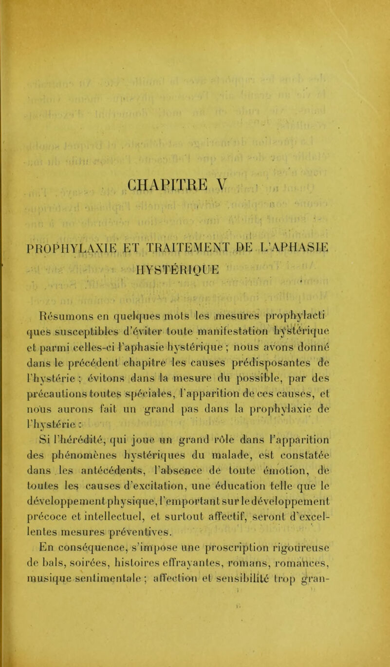 PHÛPllVLAXIE ET TRAITEMENT,DE L’APHASIE IIYSTÉRIQHE Résumons en quelques mois les mesures prophylacli ques susceptibles d’éviter toute manifestation hystérique et parmi celles-ci Taphasie hystérique ; nous avons donné dans le précédent chapitre les causes prédisposantes de l’hystérie ; évitons dans la mesure du possible, par des précautions toutes spéciales, l’apparition de ces causes, et nous aurons fait un grand pas dans la prophylaxie de l’hystérie ; Si l’hérédité, qui joue un grand rôle dans l’apparition des phénomènes hystéri(|ues du malade, est constatée dans les antécédents, l’absence de toute émotion, de toutes les causes d’excitation, une éducation telle que le développement physique, l’emportant sur le développement précoce et intellectuel, et surtout affectif, seront d’excel- lentes mesures préventives. En conséquence, s’impose une proscription rigoureuse de bals, soirées, histoires effrayantes, romans, romances, musique sentimentale ; affection et sensibilité trop gran-