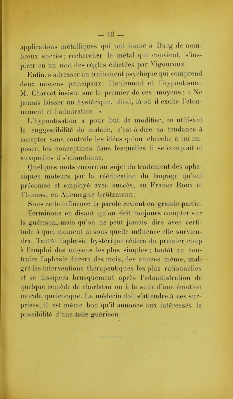 applications métalliques ({ui ont donné à iinrg de nom- breux succès; rechercher le métal (jiii convient, s ins- pirer en nn moi des règles édictées par Vigonroiix. Entin, s’adresser an traitement psychique qni comprend deux moyens principaux : l’isolement et l’hypnotisme. M. Charcot insiste sur le premier de ces moyens; « Ne jamais laisser un hystérique, dit-il, là où il excite 1 éton- nement et l’admiration. » L’hypnotisation a pour but de modifier, en utilisant la suggestibilité dn malade, c’est-à-dire sa tendance à accepter sans contrcMe les idées qu’on cberche à lui im- poser, les conceptions dans lesquelles il se complaît et auxquelles il s’abandonne. (juelques mots encore au sujet du traitement des apha- siques moteurs par la rééducation du langage (pi’ont préconisé et employé avec succès, en France Houx et 'riiomas, en Allemagne Grntzmann. Sous cette influence la parole revient en grande partie. d’erminons en disant qu’on doit toujours compter sur la guérison, mais qn’on ne j)eut jamais dire avec certi- tude à quel moment ni sous quelle intUience elle survien- dra. Tantôt l’a[)hasie hystérique cédera du premier coup à l’emploi des moyens les plus simples ; tantôt au con- traire l’aphasie durera des mois, des années même, mal- gré les interventions thérapeuti<jues les plus rationnelles et se dissipera brusquement après l’administration de quelque remède de charlatan ou à la suite d’une émotion morale (jnelconque. Le médecin doit s’attendre à ces sui- prises, il est même bon (ju’il annonce aux intéressés la possibilité d’une telle guérison.