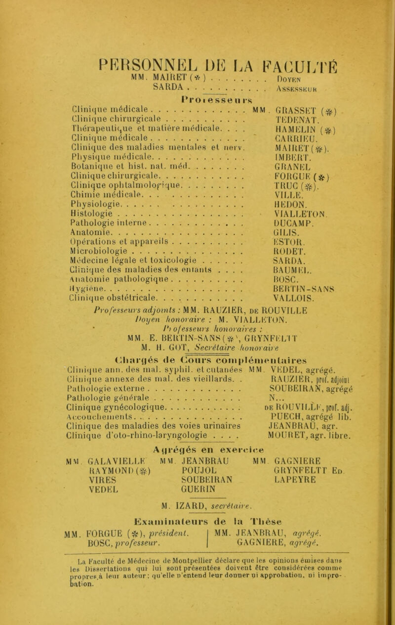 PERSONNEL DE LA FACULTÉ MM. MAIL ET (* ) Ooyrn SA RD A Assesskuh l'roiessen rs Clinique médicale MM. GRASSET (#) Clinique chirurgicale l’EDENAT. Thérapeutique et matière médicale. . . . H A MELIN (#•) Clinique médicale ~ ÇARRIEU. Clinique des maladies mentales et nerv. MAIRET(ft). Physique médicale IMBERT. Botanique et hist. nal. méd GRANEL Clinique chirurgicale FOUGUE (&) Clinique ophtalmologique TRUC (ejfc). Chimie médicale VILLE. Physiologie HERON. Histologie VI ALI JETON Pathologie interne DUCAMP. Anatomie GILIS. Opérations et appareils ESTOft. Microbiologie RORET. Médecine légale et toxicologie SARRA. Clinique des maladies des entanis .... BAUMEL. Anatomie pathologique BOSC. Hygiène BEHTIN-SANS Clinique obstétricale VALLOIS. Professeurs adjoints : MM. RAUZIER, de ROUVILLE Doyen honoraire : M. VIALLETON. Pio/esseurs honoraires : MM. E. BERTIN-SANS(#\GRYNFELÏT M. H. GOT, Secrétaire honoraire Chargés de Cours complémentaires Cl i n i u e ann.des mal. syphil. et cutanées MM. VEDEL, agrégé. Clinique annexe des mal. des vieillards. . RAUZIER, prof, adjoint Pathologie externe SOUBEIRAN, agrégé Pathologie générale N... Clinique gynécologique de ROUVILLE, prof, adj. Accouchements PUECH, agrégé lib. Clinique des maladies des voies urinaires JEANBRAU, agr. Clinique d’oto-rhino-laryngologie .... MOURET, agr. libre. Açjréfjés en exercice MM. GALA VIELLE MM JEANBRAU MM GAGNIERE RAYMOND(#) POUJOL GRYNFELTT En VIRES SOUBEIRAN LAPEYRE VEDEL GUERIN M. IZARD, secrétaire. Examinateurs de la Thèse MM. FORGUE (*), président. MM. JEANBRAU, agrégé. BOSC, professeur. GAGNIERE, agrégé. La Faculté de Médecine de Montpellier déclare que les opinions émises dans les Dissertations qui lui sont présentées doivent être considérées comme propres.à leur auteur : qu’elle n’entend leur donner ni approbation, ui impro- bation.