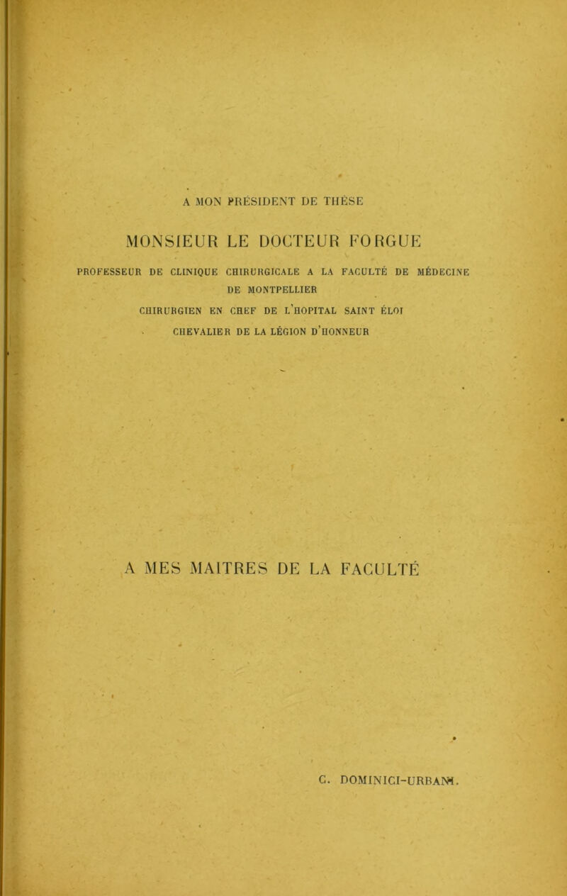 A MON PRÉSIDENT DE THÈSE MONSIEUR LE DOCTEUR FO ROUE PROFESSEUR DE CLINIQUE CHIRURGICALE A LA FACULTÉ DE MÉDECINE DE MONTPELLIER CHIRURGIEN EN CHEF DE L’HOPITAL SAINT ÉLOI CHEVALIER DE LA LÉGION D’HONNEUR A MES MAITRES DE LA FACULTÉ