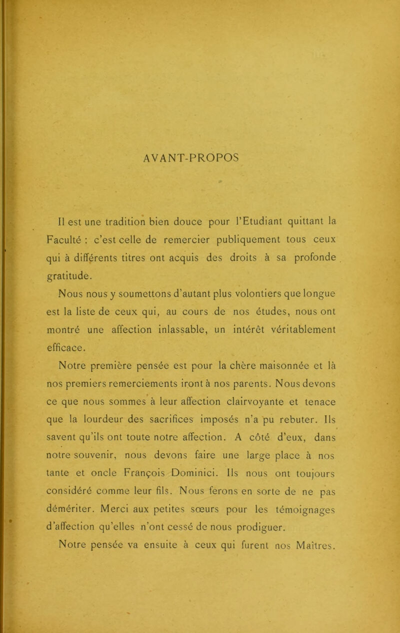 AVANT-PROPOS Il est une tradition bien douce pour l’Etudiant quittant la Faculté : c’est celle de remercier publiquement tous ceux qui à différents titres ont acquis des droits à sa profonde gratitude. Nous nous y soumettons d’autant plus volontiers que longue est la liste de ceux qui, au cours de nos études, nous ont montré une affection inlassable, un intérêt véritablement efficace. Notre première pensée est pour la chère maisonnée et là nos premiers remerciements iront à nos parents. Nous devons 9 ce que nous sommes à leur affection clairvoyante et tenace que la lourdeur des sacrifices imposés n’a pu rebuter. Ils savent qu’ils ont toute notre affection. A côté d’eux, dans notre souvenir, nous devons faire une large place à nos tante et oncle François Dominici. Ils nous ont toujours considéré comme leur fils. Nous ferons en sorte de ne pas démériter. Merci aux petites sœurs pour les témoignages d’affection qu’elles n’ont cessé de nous prodiguer. Notre pensée va ensuite à ceux qui furent nos Maîtres.