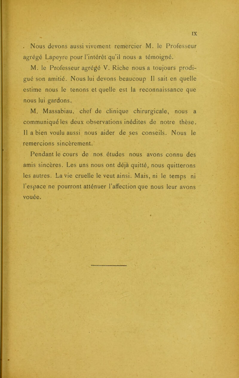 . Nous devons aussi vivement remercier M. le Professeur agrégé Lapeyre pour l’intérêt qu’il nous a témoigné. M. le Professeur agrégé V. Riche nous a toujours prodi- gué son amitié. Nous lui devons beaucoup II sait en quelle estime nous le tenons et quelle est la reconnaissance que nous lui gardons. M. Massabiau, chef de clinique chirurgicale, nous a communiqué les deux observations inédites de notre thèse. Il a bien voulu aussi nous aider de ses conseils. Nous le remercions sincèrement. Pendant le cours de nos études nous avons connu des amis sincères. Les uns nous ont déjà quitté, nous quitterons les autres. La vie cruelle le veut ainsi. Mais, ni le temps ni l’espace ne pourront atténuer l’affection que nous leur avons vouée. !|
