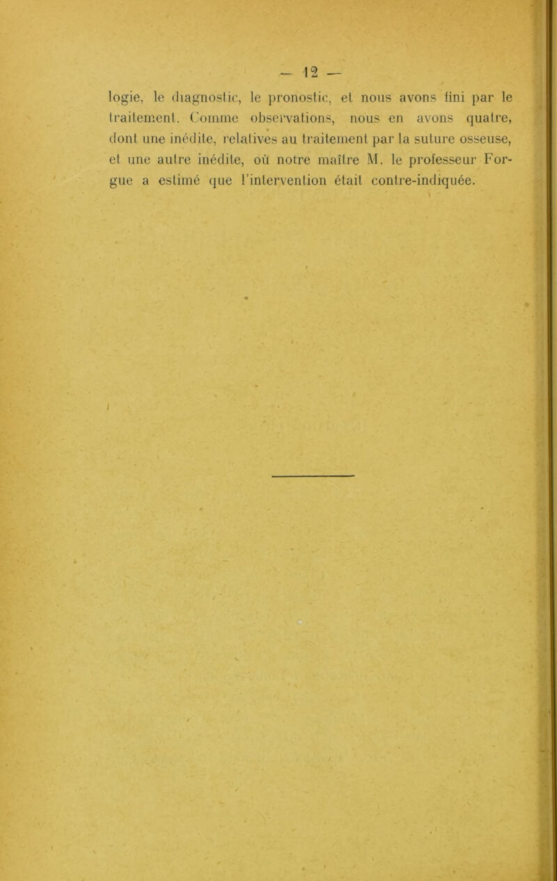 logie, le diagnostic, le pronostic, et nous avons fini par le traitement. Comme observations, nous en avons quatre, dont une inédite, relatives au traitement par la suture osseuse, et une autre inédite, où notre maître M. le professeur For- gue a estimé que l’intervention était contre-indiquée.